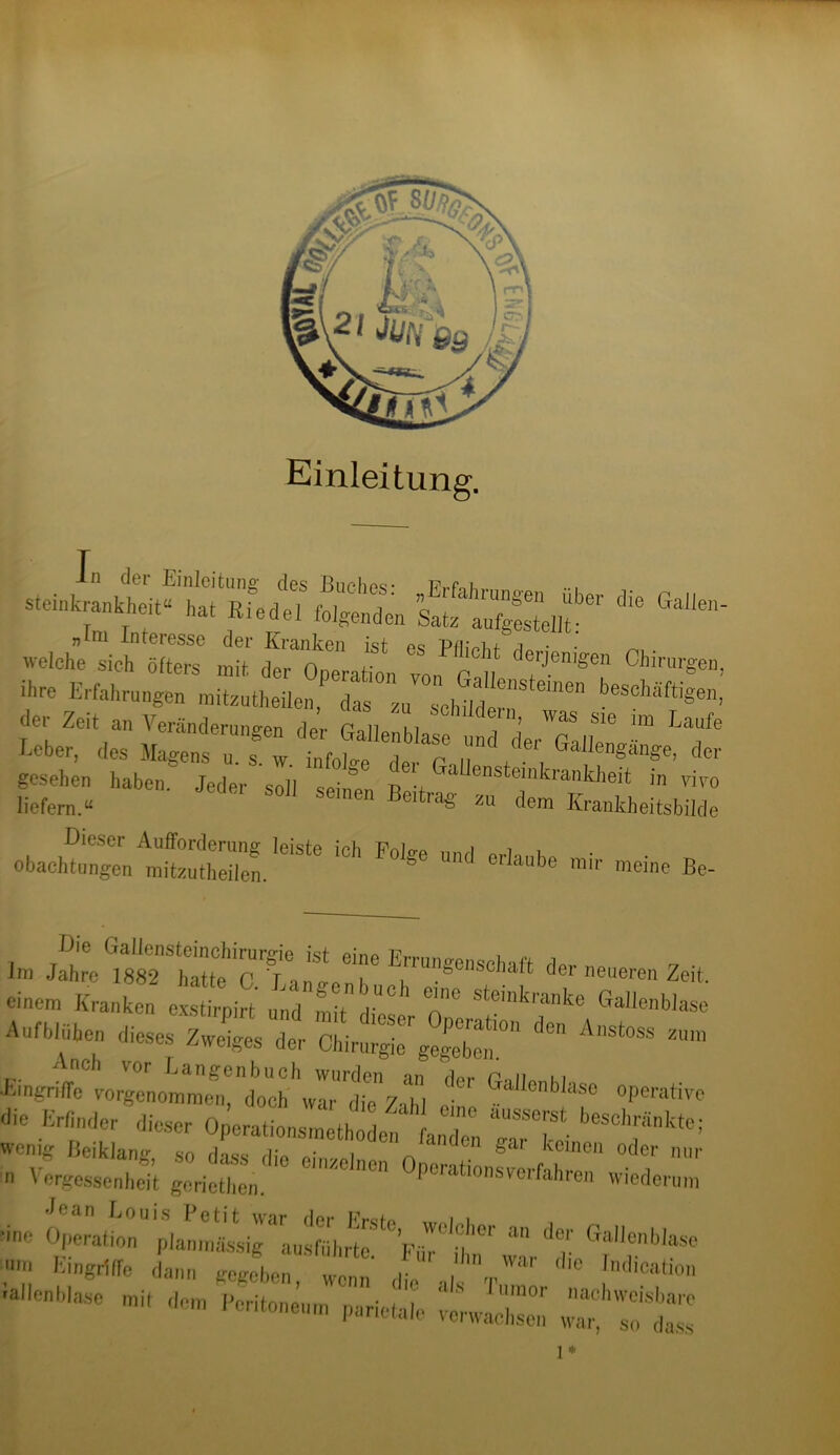 Einleitung. Jxsz&issx äst * ** welche sieh öUer K ‘ °S MiCht dwJ9«“ »arge ihre Erfahrungen mitzutheilenf dL^za^chüder!!^61611 beSchäftige der Zeit an Veränderung™ dL n „ Chlldern> was sie im f.au ■*., d„ * gesehen haben Jeder soll ■a T nsteinkrankheit in viv liefern.“ S° Semen Bcitra« *u dem Krankheitsbild Dieser Aufforderung leiste ich Folge und erl-,„h„ • obachtungen mitzutheilen. be m,r meine Be ... m . ?,;rs;.c'T. “ 7 ”«*« *■—» K..1..X2 SK 7 77-»«»«» J'«*» z.i« di ShS'Ä“  *— “ et Gallenb!T °perativc die MHder dieser O^rationsmethln LToI “Zti in Vergesse^nheit gorictKen.'1'0 C1ZC,nen °Porations'r^fahren wiederum ■ine Operation plamnrL-sig“«u‘smI,rtc‘' VT St war ‘‘T ®?Ilt?lbla** um E'ngriffe dann gegeben, wenn die V C ln(,lcafio” rallcnblase mit dem Peritoneum parietale verwachen Z^sol'Z