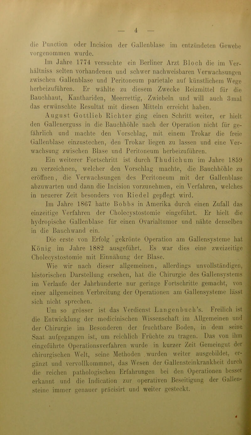 die Pimction oder Ineision der Gallenblase im entzündeten Gewebe vorgenommen wurde. Im Jahre 1774 versuchte ein Berliner Arzt Biocli die im Ver- hältniss selten vorhandenen und schwer nachweisbaren Verwachsungen zwischen Gallenblase und Peritoneum parietale auf künstlichem Wege herbeizuführen. Er wählte zu diesem Zwecke Reizmittel für die Bauchhaut, Kanthariden, Meerrettig, Zwiebeln und will auch 3mal das erwünschte Resultat mit diesen Mitteln erreicht haben. August Gott lieb Richter ging einen Schritt weiter, er hielt den Gallenerguss in die Bauchhöhle nach der Operation nicht für ge- fährlich und machte den Vorschlag, mit einem Trokar die freie Gallenblase einzustechen, den Trokar liegen zu lassen und eine Ver- wachsung zwischen Blase und Peritoneum herbeizuführen. Ein weiterer Fortschritt ist durch Thudichum im Jahre 1859 zu verzeichnen, welcher den Vorschlag machte, die Bauchhöhle zu eröffnen, die Verwachsungen des Peritoneum mit der Gallenblase abzuwarten und dann die Incision vorzunehmen, ein Verfahren, welches in neuerer Zeit besonders von Riedel gepflegt wird. Im Jahre 1867 hatte Bobbs in Amerika durch einen Zufall das einzeitige Verfahren der Cholecystostomie eingeführt. Er hielt die hydropische Gallenblase für einen Ovarialtumor und nähte denselbeu in die Bauchwand ein. Die erste von Erfolg gekrönte Operation am Gallensysteme hat König im Jahre 1882 ausgeführt. Es war dies eine zweizeitige Cholecystostomie mit Einnähung der Blase. Wie wir nach dieser allgemeinen, allerdings unvollständigen, historischen Darstellung ersehen, hat die Chirurgie des Gallensystems im Verlaufe der Jahrhunderte nur geringe Fortschritte gemacht, von einer allgemeinen Verbreitung der Operationen am Gallensysteme lässt sich nicht sprechen. Um so grösser ist das Verdienst Langen buch’s. Freilich ist die Entwicklung der medicinischen Wissenschaft im Allgemeinen und der Chirurgie im Besonderen der fruchtbare Boden, in dem seine Saat aufgegangen ist, um reichlich Früchte zu tragen. Das von ihm eingeführte Operationsverfahren wurde in kurzer Zeit Gemeingut der chirurgischen Welt, seine Methoden .wurden weiter ausgebildet, er- gänzt und vervollkommnet, das Wesen der Gallensteinkrankheit durch die reichen pathologischen Erfahrungen bei den Operationen besser erkannt und die Indication zur operativen Beseitigung der Gallen- steine immer genauer präcisirt und weiter gesteckt. 4