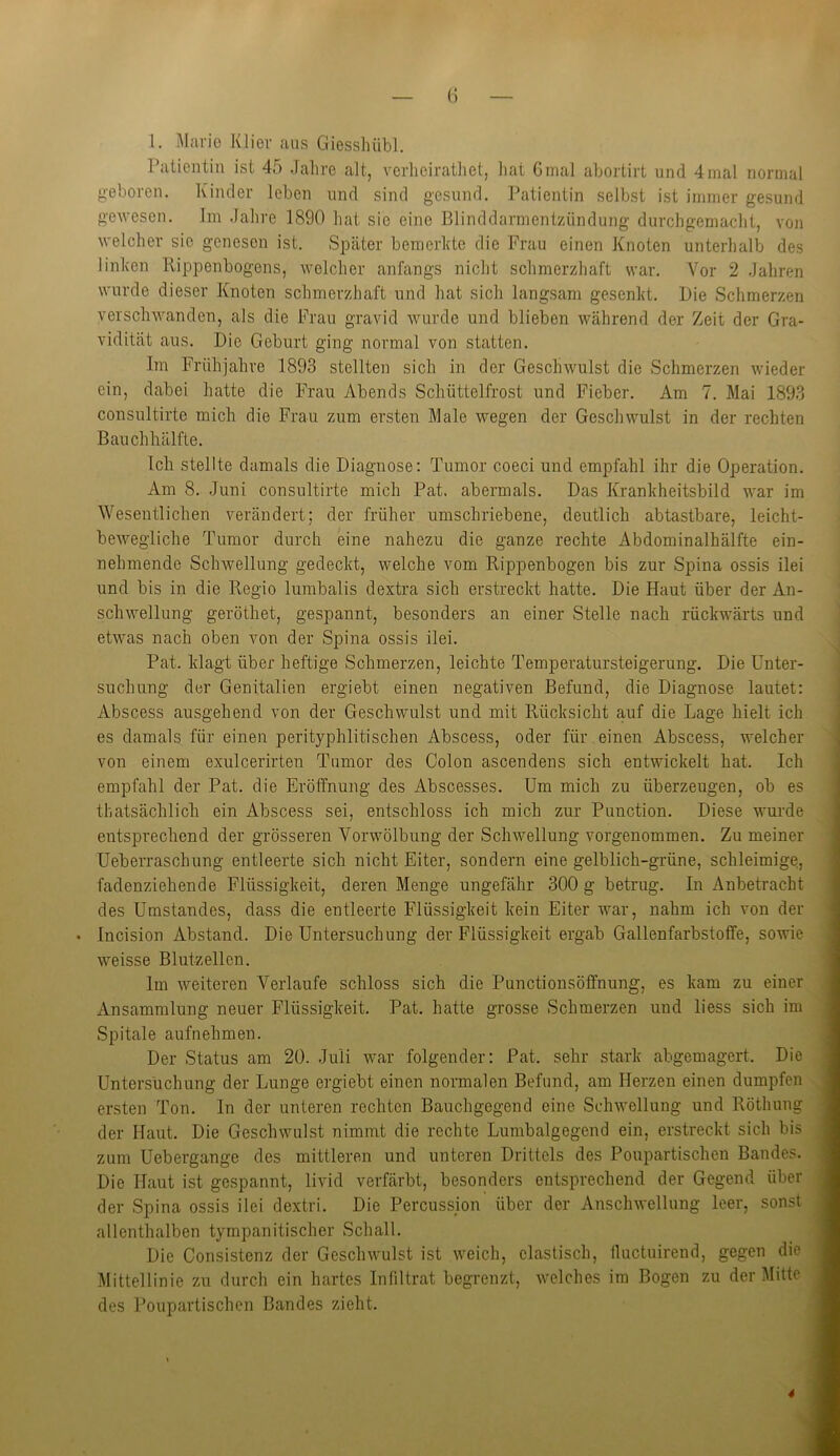 1. Marie Klier aus Giesshübl. Patientin ist 45 Jahre alt, verheirathet, hat 6mal abortirt und 4mal normal gebaren. Kinder leben und sind gesund. Patientin selbst ist immer gesund gewesen. Im Jahre 1890 hat sie eine Blinddarmentzündung durchgemacht, von welcher sie genesen ist. Später bemerkte die Frau einen Knoten unterhalb des linken Rippenbogens, welcher anfangs nicht schmerzhaft war. Vor 2 Jahren wurde dieser Knoten schmerzhaft und hat sich langsam gesenkt. Die Schmerzen verschwanden, als die Frau gravid wurde und blieben während der Zeit der Gra- vidität aus. Die Geburt ging normal von statten. Im Frühjahre 1893 stellten sich in der Geschwulst die Schmerzen wieder ein, dabei hatte die Frau Abends Schüttelfrost und Fieber. Am 7. Mai 1893 consultirte mich die Frau zum ersten Male wegen der Geschwulst in der rechten Bauch hälfte. Ich stellte damals die Diagnose: Tumor coeci und empfahl ihr die Operation. Am 8. Juni consultirte mich Pat. abermals. Das Krankheitsbild war im Wesentlichen verändert; der früher umschriebene, deutlich abtastbare, leicht- bewegliche Tumor durch eine nahezu die ganze rechte Abdominalhälfte ein- nehmende Schwellung gedeckt, welche vom Rippenbogen bis zur Spina ossis ilei und bis in die Regio lumbalis dextra sich erstreckt hatte. Die Haut über der An- schwellung geröthet, gespannt, besonders an einer Stelle nach rückwärts und etwas nach oben von der Spina ossis ilei. Pat. klagt über heftige Schmerzen, leichte Temperatursteigerung. Die Unter- suchung der Genitalien ergiebt einen negativen Befund, die Diagnose lautet: Abscess ausgehend von der Geschwulst und mit Rücksicht auf die Lage hielt ich es damals für einen perityphlitischen Abscess, oder für einen Abscess, welcher von einem exulcerirten Tumor des Colon ascendens sich entwickelt hat. Ich empfahl der Pat. die Eröffnung des Abscesses. Um mich zu überzeugen, ob es thatsächlich ein Abscess sei, entschloss ich mich zur Punction. Diese wurde entsprechend der grösseren Vorwölbung der Schwellung vorgenommen. Zu meiner Ueberraschung entleerte sich nicht Eiter, sondern eine gelblich-grüne, schleimige, fadenziehende Flüssigkeit, deren Menge ungefähr 300 g betrug. In Anbetracht des Umstandes, dass die entleerte Flüssigkeit kein Eiter war, nahm ich von der • Incision Abstand. Die Untersuchung der Flüssigkeit ergab Gallenfarbstoffe, sowie weisse Blutzellcn. Im weiteren Verlaufe schloss sich die Punctionsöffnung, es kam zu einer Ansammlung neuer Flüssigkeit. Pat. hatte grosse Schmerzen und liess sich im Spitale aufnehmen. Der Status am 20. Juli war folgender: Pat. sehr stark abgemagert. Die Untersuchung der Lunge ergiebt einen normalen Befund, am Herzen einen dumpfen ersten Ton. In der unteren rechten Bauchgegend eine Schwellung und Rötliung der Haut. Die Geschwulst nimmt die rechte Lumbalgegend ein, erstreckt sich bis zum Uebergange des mittleren und unteren Drittels des Poupartischen Bandes. Die Haut ist gespannt, livid verfärbt, besonders entsprechend der Gegend über der Spina ossis ilei dextri. Die Percussion über der Anschwellung leer, sonst allenthalben tympanitischer Schall. Die Consistenz der Geschwulst ist weich, elastisch, fluctuirend, gegen die Mittellinie zu durch ein hartes Infiltrat begrenzt, welches im Bogen zu der Mitte des Poupartischen Bandes zieht. 4