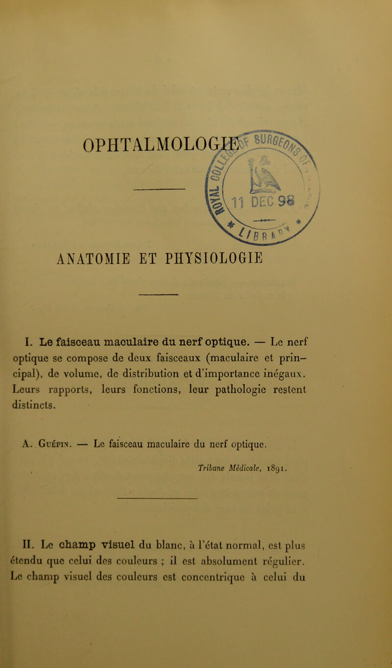 B- ' ’ ' ANATOMIE ET PHYSIOLOGIE I. Le faisceau maculaire du nerf optique. — Le nerf optique se compose de deux faisceaux (maculaire et prin- cipal), de volume, de distribution et d’importance inégaux. Leurs rapports, leurs fonctions, leur pathologie restent distincts. A. Guépin. — Le faisceau maculaire du nerf optique. Tribune Médicale, 1891. IL Le champ visuel du blanc, à l’état normal, est plus étendu que celui des couleurs ; il est absolument régulier. Le champ visuel des couleurs est concentrique à celui du