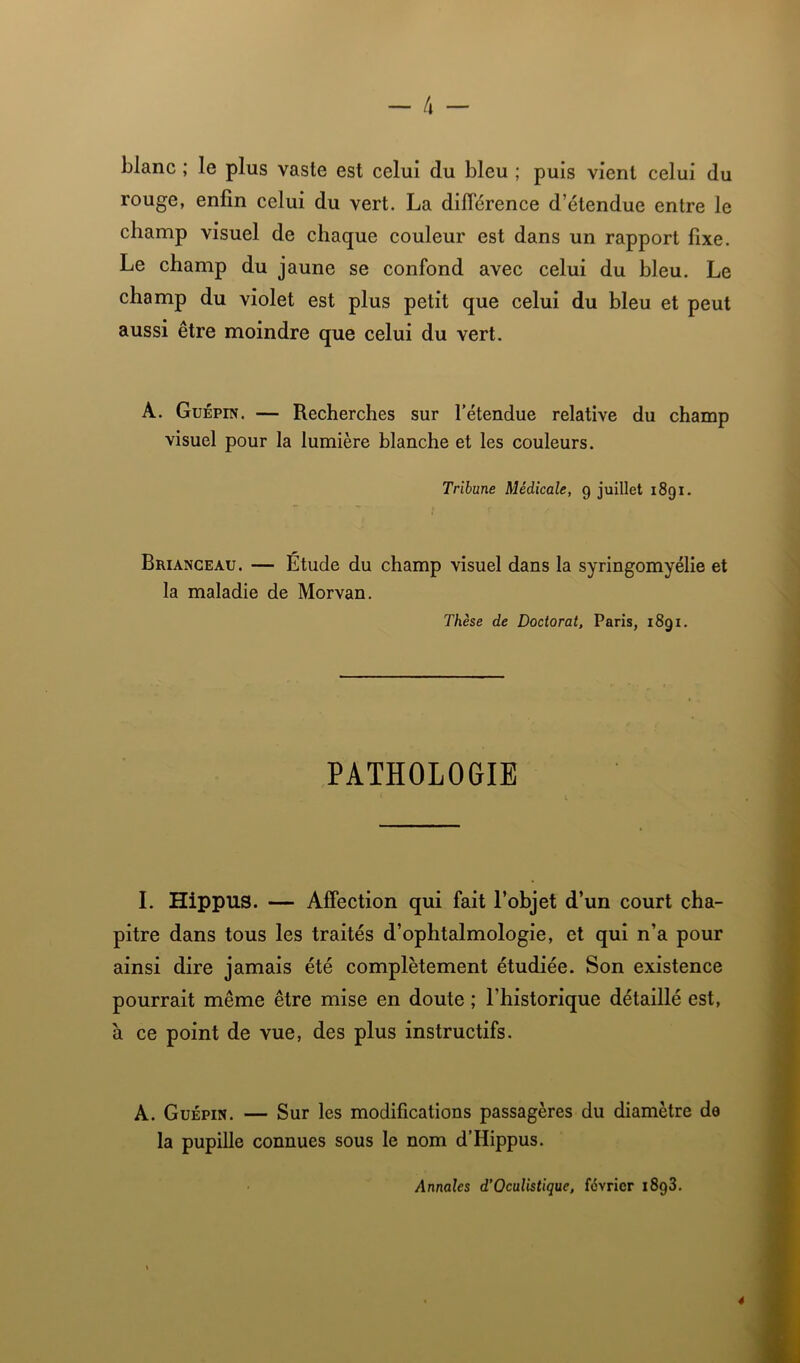 - 4 - blanc ; le plus vaste est celui du bleu ; puis vient celui du rouge, enfin celui du vert. La différence d’étendue entre le champ visuel de chaque couleur est dans un rapport fixe. Le champ du jaune se confond avec celui du bleu. Le champ du violet est plus petit que celui du bleu et peut aussi être moindre que celui du vert. A. Guépin. — Recherches sur l’étendue relative du champ visuel pour la lumière blanche et les couleurs. Tribune Médicale, g juillet 1891. Brianceau. — Etude du champ visuel dans la syringomyélie et la maladie de Morvan. Thèse de Doctorat, Paris, i8gi. PATHOLOGIE I. Hippus. — Affection qui fait l’objet d’un court cha- pitre dans tous les traités d’ophtalmologie, et qui n’a pour ainsi dire jamais été complètement étudiée. Son existence pourrait même être mise en doute ; l’historique détaillé est, à ce point de vue, des plus instructifs. A. Guépin. — Sur les modifications passagères du diamètre de la pupille connues sous le nom d’Hippus. Annales d’Oculistique, février i8g3.