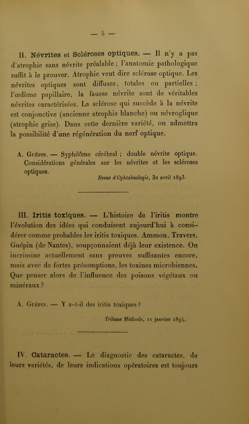 d’atrophie sans névrite préalable; l’anatomie pathologique suffît à le prouver. Atrophie veut dire sclérose optique. Les névrites optiques sont diffuses, totales ou partielles ; l’œdème papillaire, la fausse névrite sont de véritables névrites caractérisées. La sclérose qui succédé a la nevrite est conjonctive (ancienne atrophie blanche) ou névroglique (atrophie grise). Dans cette dernière variété, on admettra la possibilité d’une régénération du nerf optique. A. Guépin. — Syphilôme cérébral ; double névrite optique. Considérations générales sur les névrites et les scléroses optiques. Revue d’Ophtalmologie, 3o avril 1898. III. Iritis toxiques. — L’histoire de l’iritis montre l’évolution des idées qui conduisent aujourd’hui à consi- dérer comme probables les iritis toxiques. Ammon, Travers, Guépin (de Nantes), soupçonnaient déjà leur existence. On incrimine actuellement sans preuves suffisantes encore, mais avec de fortes présomptions, les toxines microbiennes. Que penser alors de l’inffuence des poisons végétaux ou minéraux ? * A, Guépin. — Y a-t-il des iritis toxiques? Tribune Médicale, ii janvier 189'j. IV. Cataractes. — Le diagnostic des cataractes, do leurs variétés, de leurs indications opératoires est toujours