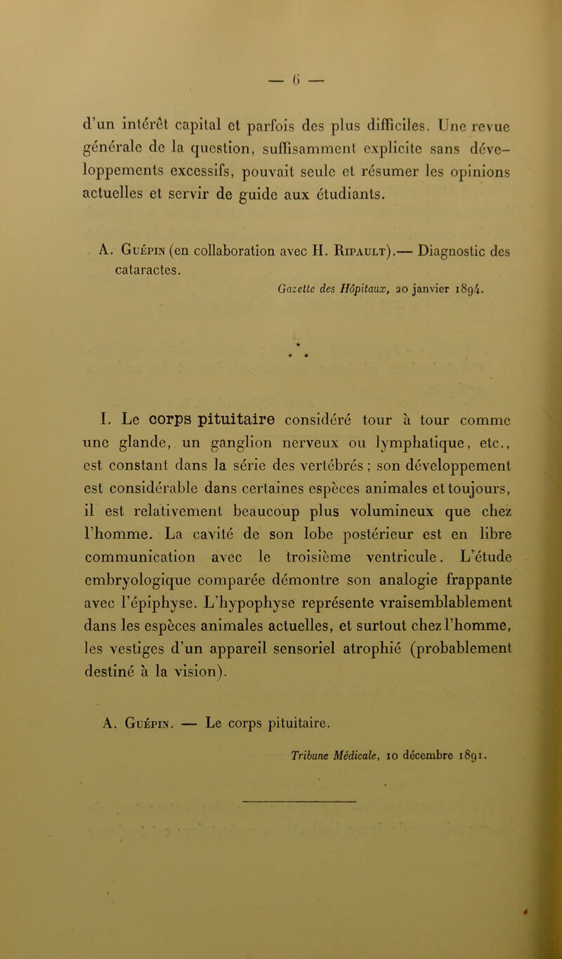 C) — d’un interet capital et parfois des plus diflîciles. Une revue generale de la question, sulTisamment explicite sans déve- loppements excessifs, pouvait seule et résumer les opinions actuelles et servir de guide aux étudiants. A. Guépin (en collaboration avec H. Ripault).— Diagnostic des cataractes. Gazette des Hôpitaux, 20 janvier 1894. I. Le corps pituitaire considéré tour à tour comme une glande, un ganglion nerveux ou lymphatique, etc., est constant dans la série des vertébrés ; son développement est considérable dans certaines espèces animales et toujours, il est relativement beaucoup plus volumineux que chez l’homme. La cavité de son lobe postérieur est en libre communication avec le troisième ventricule. L’étude embryologique comparée démontre son analogie frappante avec l’épiphyse. L’hypophyse représente vraisemblablement dans les espèces animales actuelles, et surtout chez l’homme, les vestiges d’un appareil sensoriel atrophié (probablement destiné à la vision). A. GüÉPix. — Le corps pituitaire. Tribune Médicale, 10 décembre 1891. 4