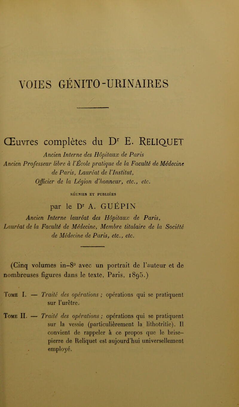 VOIES GÉNITO-URINAIRES Œuvres complètes du D' E. ReLIQUET Ancien Interne des Hôpitaux de Paris Ancien Professeur libre à l’École pratique de la Faculté de Médecine de Paris, Lauréat de l’Institut, Officier de la Légion d’honneur, etc., etc. UÉüHIES ET PUBLIÉES par le A. GUÉPIN Ancien Interne lauréat des Hôpitaux de Paris, Lauréat de la Faculté de Médecine, Membre titulaire de la Société de Médecine de Paris, etc., etc. (Cinq volumes in-8° avec un portrait de l’auteur et de nombreuses figures dans le texte, Paris, iSpG.) I Tome I. — Traité des opérations ; opérations qui sc pratiquent sur l’urètre. Tome II. — Traité des opérations ; opérations qui se pratiquent sur la vessie (particulièrement la lithotritie). Tl convient de rappeler à ce propos que le brise- pierre de Ueliquet est aujourd’hui universellement . employé.