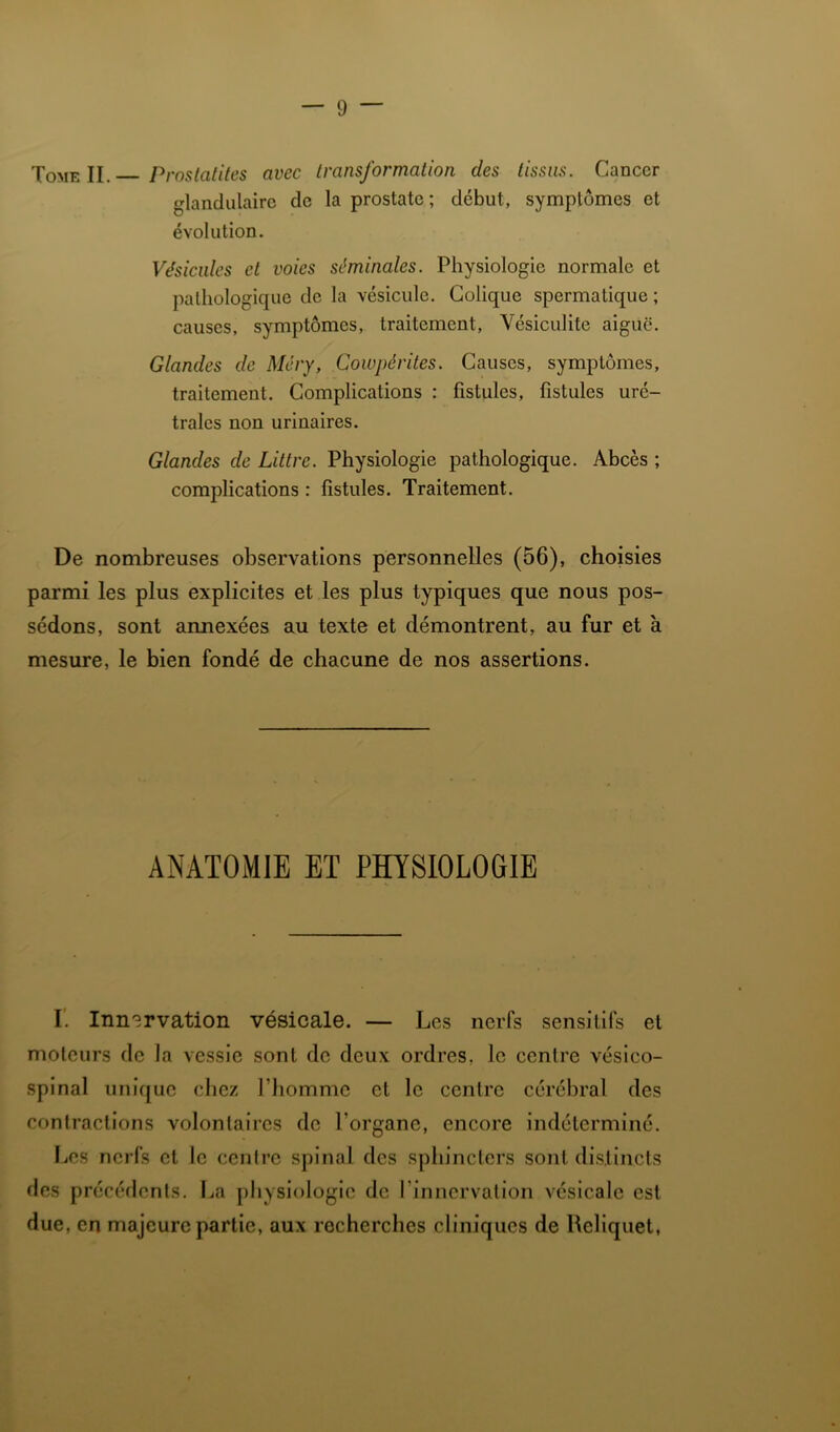 XoME II. Proslatites avec transformation des tissus. Cancer glandulaire de la prostate; début, symptômes et évolution. Vésicules et voies séminales. Physiologie normale et pathologique de la vésicule. Colique spermatique ; causes, symptômes, traitement, Vésiculite aiguë. Glandes de Méry, Cowpérites. Causes, symptômes, traitement. Complications : fistules, fistules uré- trales non urinaires. Glandes de Littré. Physiologie pathologique. Abcès ; complications : fistules. Traitement. De nombreuses observations personnelles (56), choisies parmi les plus explicites et les plus typiques que nous pos- sédons, sont annexées au texte et démontrent, au fur et à mesure, le bien fondé de chacune de nos assertions. ANATOMIE ET PHYSIOLOGIE r. Innervation vésicale. — Les nerfs sensitifs et moteurs de la vessie sont de deux ordres, le centre véslco- splnal unique chez l’homme et le centre cérébral des contractions volontaires de l’organe, encore indéterminé. Les nerfs et le centre spinal des sphincters sont di.stincts des précédents. La physiologie de l’innervation vésicale est due, en majeure partie, aux recherches cliniques de Rellquet,
