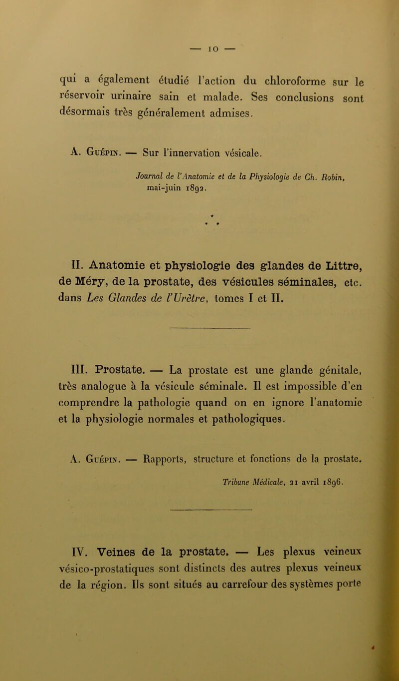 qui a également étudié l’action du chloroforme sur le réservoir urinaire sain et malade. Ses conclusions sont désormais très généralement admises. A. Guépin. — Sur l’innervation vésicale. Journal de l’Anatomie et de la Physiologie de Ch. Robin, mai-juin 1892. II. Anatomie et physiologie des glandes de Littré, de Méry, de la prostate, des vésicules séminales, etc. dans Les Glandes de UUrètre, tomes I et II. III. Prostate. — La prostate est une glande génitale, très analogue à la vésicule séminale. Il est impossible d’en comprendre la pathologie quand on en ignore l’anatomie et la physiologie normales et pathologiques. A. Guépin. — Rapports, structure et fonctions de la prostate. Tribune Médicale, 21 avril 1896. IV. Veines de la prostate. — Les plexus veineux vésico-prostatiques sont distincts des autres plexus veineux de la région. Ils sont situés au carrefour des systèmes porte 4