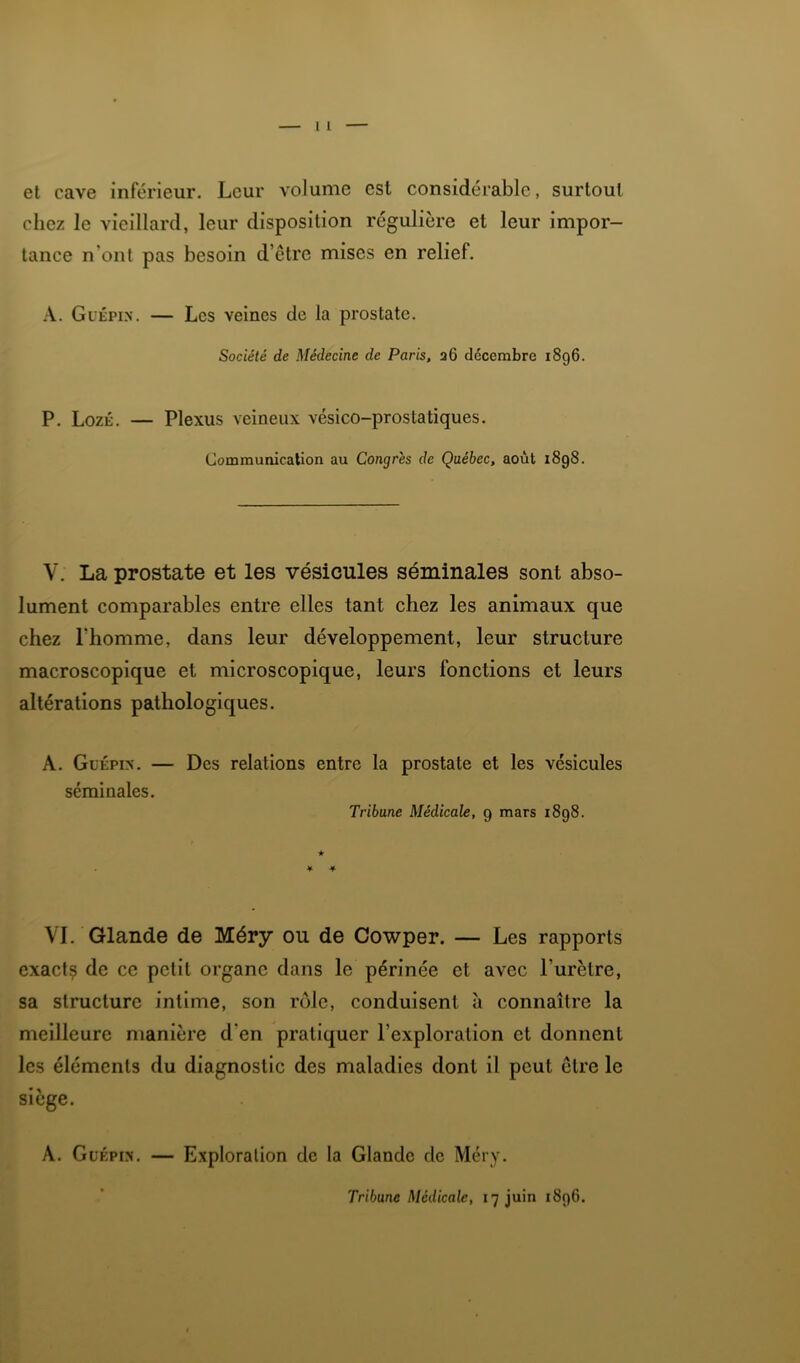 et cave inférieur. Leur volume est considérable, surtout chez le vieillard, leur disposition régulière et leur impor- tance n’ont pas besoin d’être mises en relief. Güépin. — Les veines de la prostate. Société de Médecine de Paris, 36 décembre 1896. P. LozÉ, — Plexus veineux vésico-prostatiques. Communication au Congrès de Québec, août 1898. V. La prostate et les vésicules séminales sont abso- lument comparables entre elles tant chez les animaux que chez l’homme, dans leur développement, leur structure macroscopique et microscopique, leurs fonctions et leurs altérations pathologiques. A. GuÉPix. — Des relations entre la prostate et les vésicules séminales. Tribune Médicale, 9 mars 1898. VI. Glande de Méry ou de Cowper. — Les rapports exact? de ce petit organe dans le périnée et avec l’urètre, sa structure intime, son rôle, conduisent à connaître la meilleure manière d’en pratiquer l’exploration et donnent les éléments du diagnostic des maladies dont il peut être le siège. A. GuÉPix. — Exploration de la Glande de Méry.