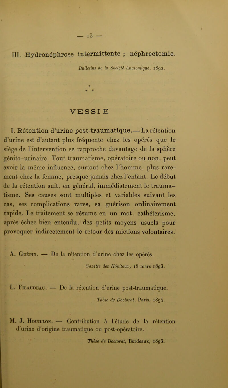 lll. Hydronéphrose intermittente ; néphrectomie. Bulletins de la Société Anatomique, 1892. VESSIE I. Rétention d’urine post-traumatique.— La rétention d’urine est d’autant plus fréquente chez les opérés que le siège de l’intervention se rapproche davantage de la sphère génito-urinaire. Tout traumatisme, opératoire ou non, peut avoir la même influence, surtout chez l’homme, plus rare- ment chez la femme, presque jamais chez l’enfant. Le début de la rétention suit, en général, immédiatement le trauma- tisme. Ses causes sont multiples et variables suivant les cas, ses complications rares, sa guérison ordinairement rapide. Le traitement se résume en un mot, cathétérisme, après échec bien entendu, des petits moyens usuels pour provoquer indirectement le retour des mictions volontaires. A. Güépin. — De la rétention d’urine chez les opérés. Gazette des Hôpitaux, i8 mars i8g3. L. Filaudeau. — De la rétention d’urine post-traumatique. Thèse de Doctorat, Paris, i8g4. M. J. IIouiLLOx. — Contribution à l’étude de la rétention d’urine d’origine traumatique ou post-opératoire. Thèse de Doctorat, Bordeaux, i8g3.