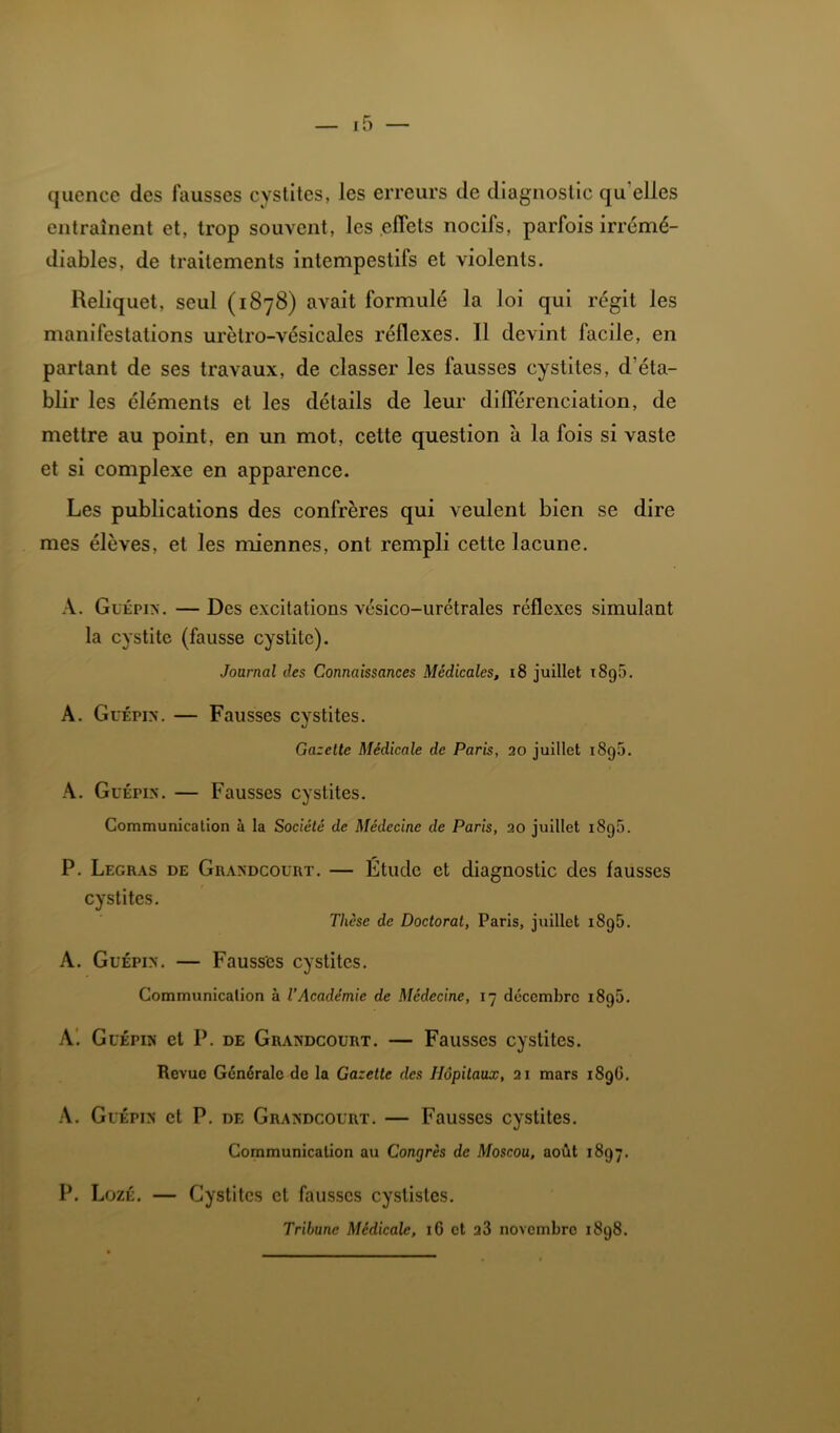quencc des fausses cystites, les erreurs de diagnostic qu’elles entraînent et, trop souvent, les .effets nocifs, parfois irrémé- diables, de traitements intempestifs et violents. Reliquet, seul (1878) avait formulé la loi qui régit les manifestations urètro-vésicales réflexes. Il devint facile, en partant de ses travaux, de classer les fausses cystites, d’éta- blir les éléments et les détails de leur différenciation, de mettre au point, en un mot, cette question à la fois si vaste et si complexe en apparence. Les publications des confrères qui veulent bien se dire mes élèves, et les miennes, ont rempli cette lacune. A. Guépin. — Des excitations vésico-urétrales réflexes simulant la cystite (fausse cystite). Journal des Connaissances Médicales, i8 juillet i8g5. A. GuÉPix. — Fausses cystites. Gazette Médicale de Paris, 20 juillet i8g5. A. GuÉPix. — Fausses cystites. Communication à la Société de Médecine de Paris, 20 juillet i8g5. P. Legras de Graxdcourt. — Etude et diagnostic des fausses cystites. Thèse de Doctorat, Paris, juillet i8g5. A. GuÉPix. — Fausses cystites. Communication à l’Académie de Médecine, 17 décembre i8g5. A'. GuÉPix et P. DE Graxdcourt. — Fausses cystites. Revue Générale de la Gazette des Hôpitaux, 21 mars i8gG, .\. GuÉPix et P. de Graxdcourt. — Fausses cystites. Communication au Congrès de Moscou, août i8g;. P. LozÉ. — Cystites et fausses cystistes. Tribune Médicale, i G et 28 novembre i8g8.