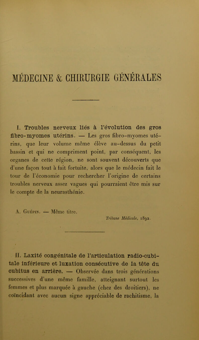 MÉDECINE & CHIRURGIE GÉNÉRALES I. Troubles nerveux liés à l’évolution des gros fibro-myomes utérins. — Les gros fibro-myomes uté- rins, que leur volume même élève au-dessus du petit bassin et qui ne compriment point, par conséquent, les organes de cette région, ne sont souvent découverts que d’une façon tout à fait fortuite, alors que le médecin fait le tour de l’économie pour rechercher l’origine de certains troubles nerveux assez vagues qui pourraient être mis sur le compte de la neurasthénie. A. Glépin. — Même titre. Tribune Médicale, 1892. H. Laxité congénitale de l’articulation radio-cubi- tale inférieure et luxation consécutive de la tête du cubitus en arrière. — Observée dans trois générations successives d’une même famille, atteignant surtout les femmes et plus marquée à gauche (chez des droitiers), ne coïncidant avec aucun signe appréciable de rachitisme, la