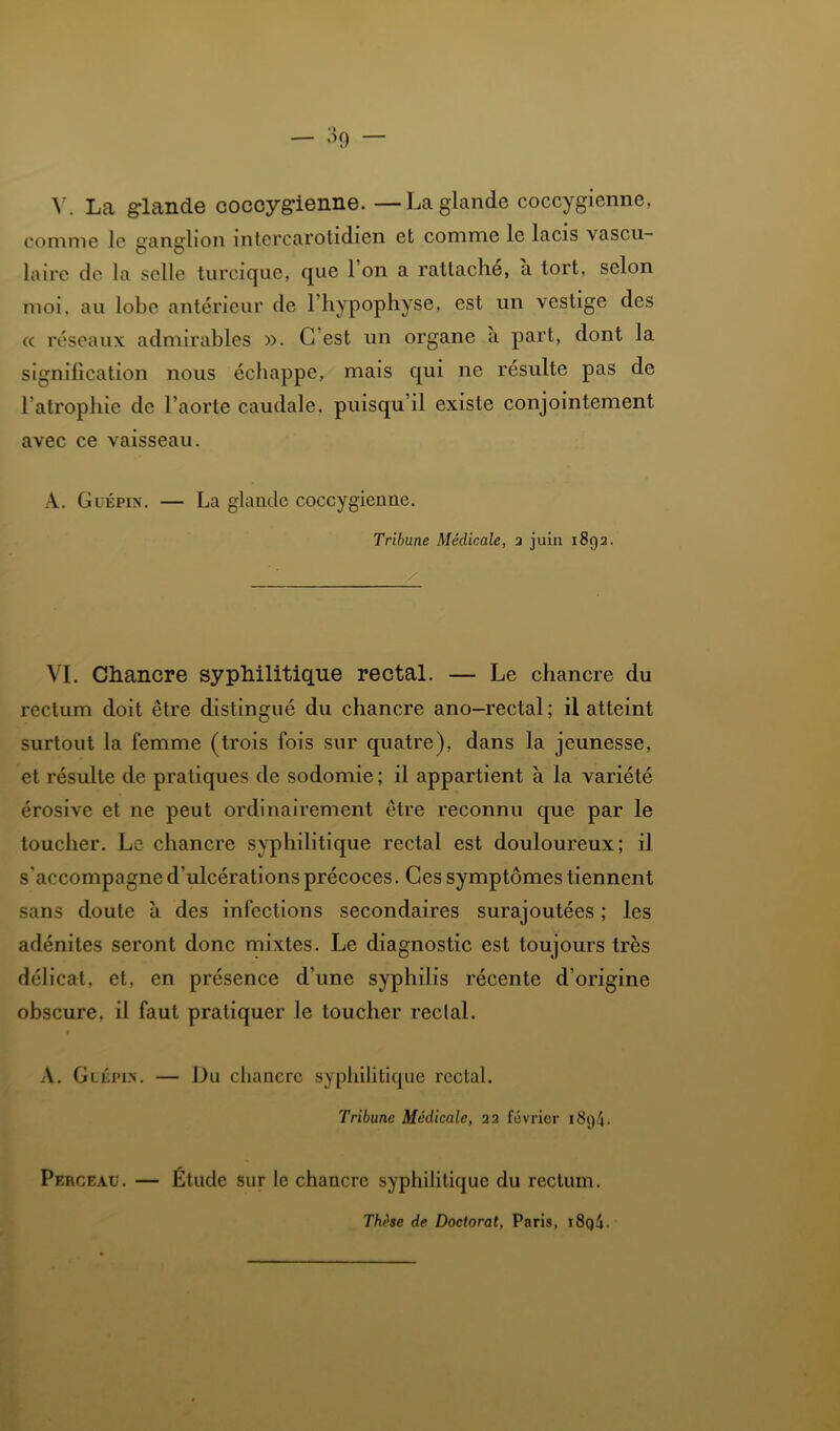 \\ Lta glande coccygienne. — La glande coccygienne, comme le ganglion intercarotidien et comme le lacis vascu- laire de la selle turciqiie, que 1 on a rattache, a tort, selon moi. au lobe antérieur de l’hypophyse, est un vestige des a réseaux admirables ». C’est un organe a part, dont la signification nous échappe, mais qui ne résulte pas de l’atrophie de l’aorte caudale, puisqu’il existe conjointement avec ce vaisseau. A. Guépin. — La glande coccygienne. Tribune Médicale, 3 juin 1893. VI. Chancre syphilitique rectal. — Le chancre du rectum doit être distingué du chancre ano-rectal ; il atteint surtout la femme (trois fois sur quatre), dans la jeunesse, et résulte de pratiques de sodomie ; il appartient à la variété érosive et ne peut ordinairement être reconnu que par le toucher. Le chancre syphilitique rectal est douloureux; il s'accompagne d’ulcérations précoces. Ces symptômes tiennent sans doute à des infections secondaires surajoutées ; les adénites seront donc mixtes. Le diagnostic est toujours très délicat, et, en présence d’une syphilis récente d’origine obscure, il faut pratiquer le toucher reclal. t A. Glkpin. — Du chaiierc syphilitique reclal. Tribune Médicale, 22 février 1894. Perceau. — Etude sur le chancre syphilitique du rectum. Thèse de Doctorat, Paris, i8q4.