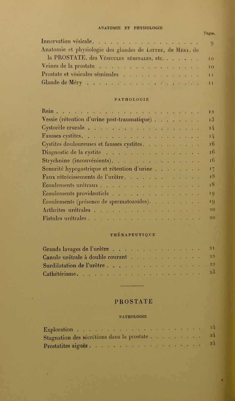 ANATOMIE ET PHYSIOLOGIE Page*. Innervation vésicale Anatomie et physiologie des glandes de Littré, de Mérï, de la PROSTATE, des Vésicules SÉMINALES, etc JO Veines de la prostate jo Prostate et vésicules séminales 11 Glande de Méry ' 11 PATHOLOGIE Rein 13 Vessie (rétention d’urine post-traumatique) i3 Cystocèle crurale 1/4 Fausses cystites i4 Cystites douloureuses et fausses cystites 16 Diagnostic de la cystite 16 Strychnine (inconvénients) 16 Sonorité hypogastrique et rétention d’urine 17 Faux rétrécissements de l’urètre 18 Écoulements urétraux 18 Écoulements providentiels 19 Écoulements (présence de spermatozoïdes) 19 Arthrites urétrales 20 Fistules urétrales 20 THÉRAPEUTIQUE Grands lavages de l’urètre Canule urétrale à double courant .... Surdilatation de l’urètre Cathétérisme PROSTATE PATHOLOGIE Exploration Stagnation des sécrétions dans la prostate . Prostatites aiguës 4