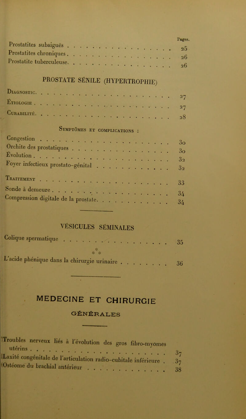 Prostatites subaiguës . Prostalites chroniques. Prostatite tuberculeuse. PROSTATE SÉNILE (HYPERTROPHIE) Di AGNOSTIC Étiologie Curabilité Symptômes et complications ; Congestion Orchite des prostatiques Évolution Foyer infectieux prostato-génilal Traitement Sonde à demeure Compression digitale de la prostate Pages 25 26 26 27 27 28 3o 3o 32 32 33 34 34 VÉSICULES SÉMINALES Colique spermatique L acide phénique dans la chirurgie urinaire 35 36 MEDECINE ET CHIRURGIE GÉNÉRALES Trouble» nerveux lié» à révolution des gros (ibro-myomes utérins Xante congénitale de Tarticulation radio-cubitale inférieure 'Osteome du brachial antérieur ^7 ^7 38