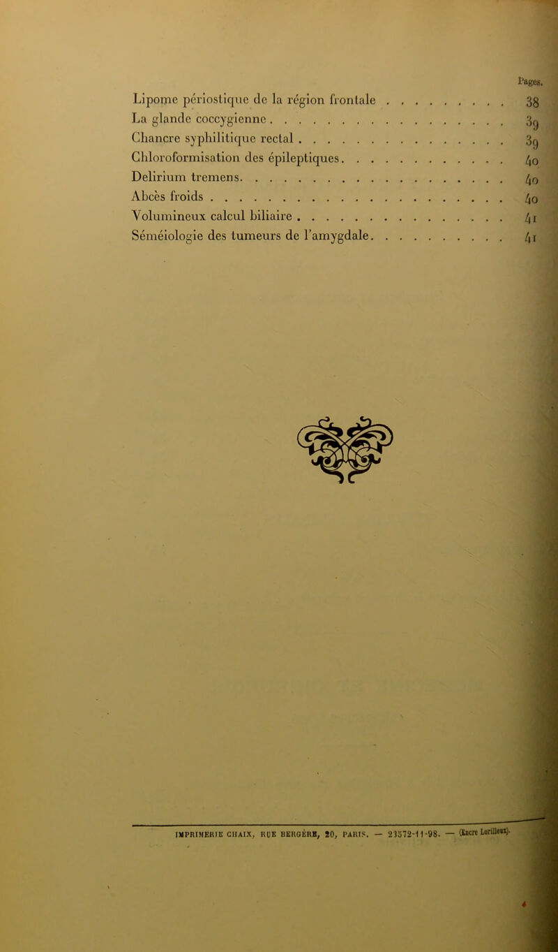 Lipome perioslique de la région frontale La glande coccygiennc Chancre syphilitique rectal Chloroformisation des épileptiques. . . Delirium tremens Abcès froids Volumineux calcul biliaire Séméiologie des tumeurs de l’amygdale. IMPRIMERIE CIIAIX, RUE BEROÉRK, ÎO, PARIS. — 2ÎS72H1-98. — (SJicrt LorUlen)-