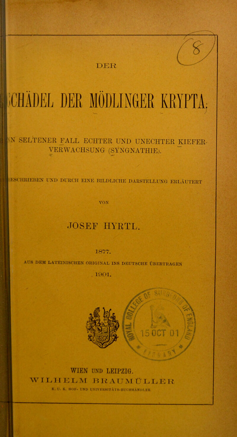 N SELTENER FALL ECHTER UND UNECHTER KIEFER- VERWACHSUNG (SYNGNATHIE). ESCHRIEBEN UND DURCH EINE BILDLICHE DARSTELLUNG ERLÄUTERT VON •TOSEF IIYRTL. 1877. AUS DEM LATEINISCHEN ORIGINAL INS DEUTSCHE ÜBERTRAGEN . 1901. WIEN UND LEIPZIG. K. U. K. HOF- UND UNIVKUHITÄTS-nUCmiANIM.KU v°$