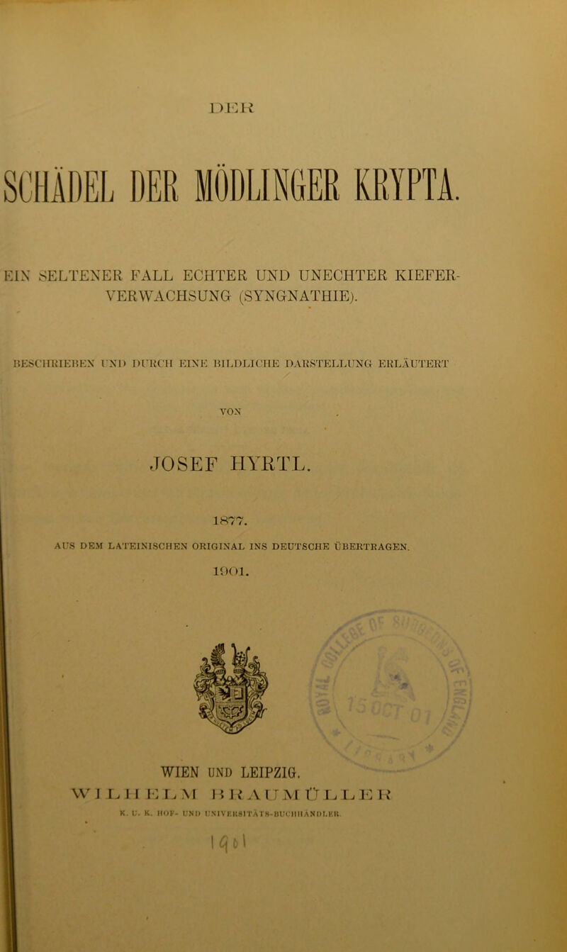 dkr SCHÄDEL DER MÖDLIN6ER KRYPTA. EIN SELTENER FALL ECHTER UND UNECHTER KIEFER- VERWACHSUNG (SYNGNATHIE). BESCHRIEBEN I NI) DURCH KINK BILDLICHE DARSTELLUNG ERLÄUTERT VOX JOSEF HYRTL. 1877. AUS DEM LATEINISCHEN ORIGINAL INS DEUTSCHE ÜBERTRAGEN 1901. WIEN UND LEIPZIG. W I L I I E L M HUAUMÜLLE R K. U. K. MOK- UNI) UNIVEKSITÄTB-BUCUHANDI.KK. ' . . \qt>\
