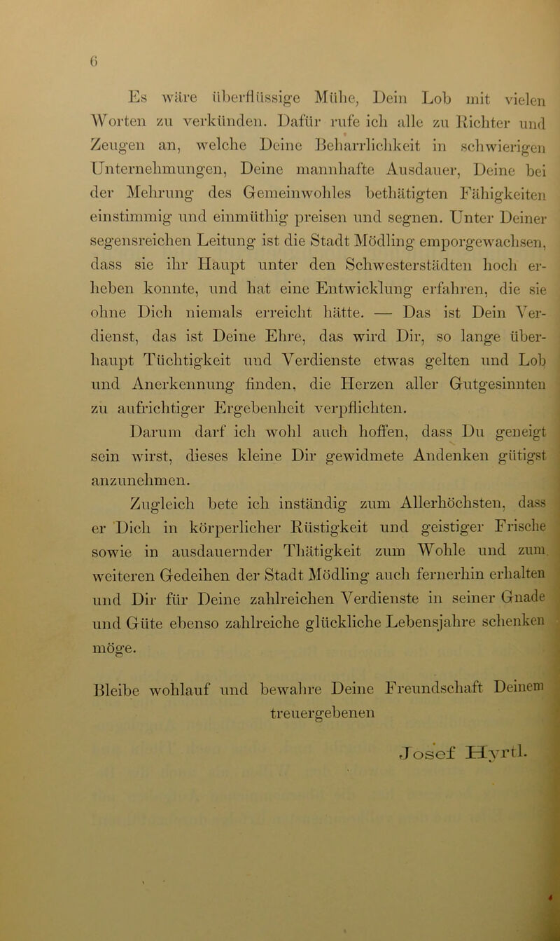Es wäre überflüssige Mühe, Dein Lob mit vielen Worten zu verkünden. Dafür rufe icli alle zu Richter und « Zeugen an, welche Deine Beharrlichkeit in schwierigen Unternehmungen, Deine mannhafte Ausdauer, Deine bei der Mehrung des Gemeinwohles bethätigten Fähigkeiten einstimmig und einmüthig preisen und segnen. Unter Deiner segensreichen Leitung ist die Stadt Mödling emporgewachsen, dass sie ihr Haupt unter den Schwesterstädten hoch er- heben konnte, und hat eine Entwicklung erfahren, die sie ohne Dich niemals erreicht hätte. — Das ist Dein Ver- dienst, das ist Deine Ehre, das wird Dir, so lange über- haupt Tüchtigkeit und Verdienste etwas gelten und Loh und Anerkennung finden, die Herzen aller Gutgesinnten zu aufrichtiger Ergebenheit verpflichten. Darum darf ich wohl auch hoffen, dass Du geneigt sein wirst, dieses kleine Dir gewidmete Andenken gütigst anzunehmen. Zugleich bete ich inständig zum Allerhöchsten, dass er Dich in körperlicher Rüstigkeit und geistiger Frische sowie in ausdauernder Thätigkeit zum Wohle und zum weiteren Gedeihen der Stadt Mödling auch fernerhin erhalten und Dir für Deine zahlreichen Verdienste in seiner Gnade und Güte ebenso zahlreiche glückliche Lebensjahre schenken möge. Bleibe wohlauf und bewahre Deine Freundschaft Deinem treuergebenen Josef Hyrtl.