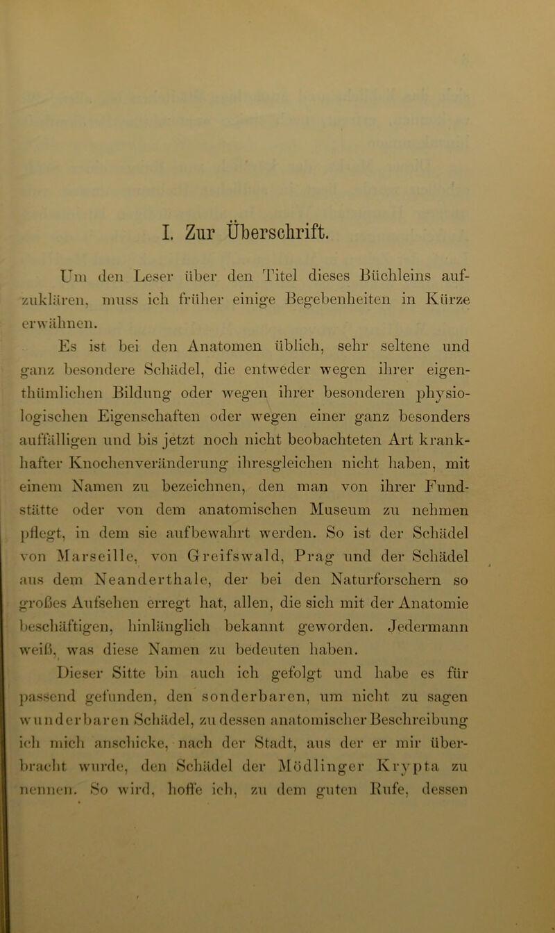 I. Zur Überschrift. Um den Leser über den Titel dieses Büchleins auf- zuklären. muss ich früher einige Begebenheiten in Kürze erwähnen. Es ist bei den Anatomen üblich, sehr seltene und ganz besondere Schädel, die entweder wegen ihrer eigen- thiimlichen Bildung oder wegen ihrer besonderen physio- logischen Eigenschaften oder wegen einer ganz besonders auffälligen und bis jetzt noch nicht beobachteten Art krank- hafter Knochen Veränderung ihresgleichen nicht haben, mit einem Namen zu bezeichnen, den man von ihrer Fund- stätte oder von dem anatomischen Museum zu nehmen pflegt, in dem sie auf bewahrt werden. So ist der Schädel von Marseille, von Greifswald, Prag und der Schädel aus dem Neanderthale, der bei den Naturforschern so großes Aufsehen erregt hat, allen, die sich mit der Anatomie beschäftigen, hinlänglich bekannt geworden. Jedermann weiß, was diese Namen zu bedeuten haben. Dieser Sitte bin auch ich gefolgt und habe es für passend gefunden, den sonderbaren, um nicht zu sagen wunderbaren Schädel, zu dessen anatomischer Beschreibung ich mich anschicke, nach der Stadt, aus der er mir iiber- bracht wurde, den Schädel der Mödlinger Krypta zu So wird, hoffe ich, zu dem guten Kufe, dessen nennen.