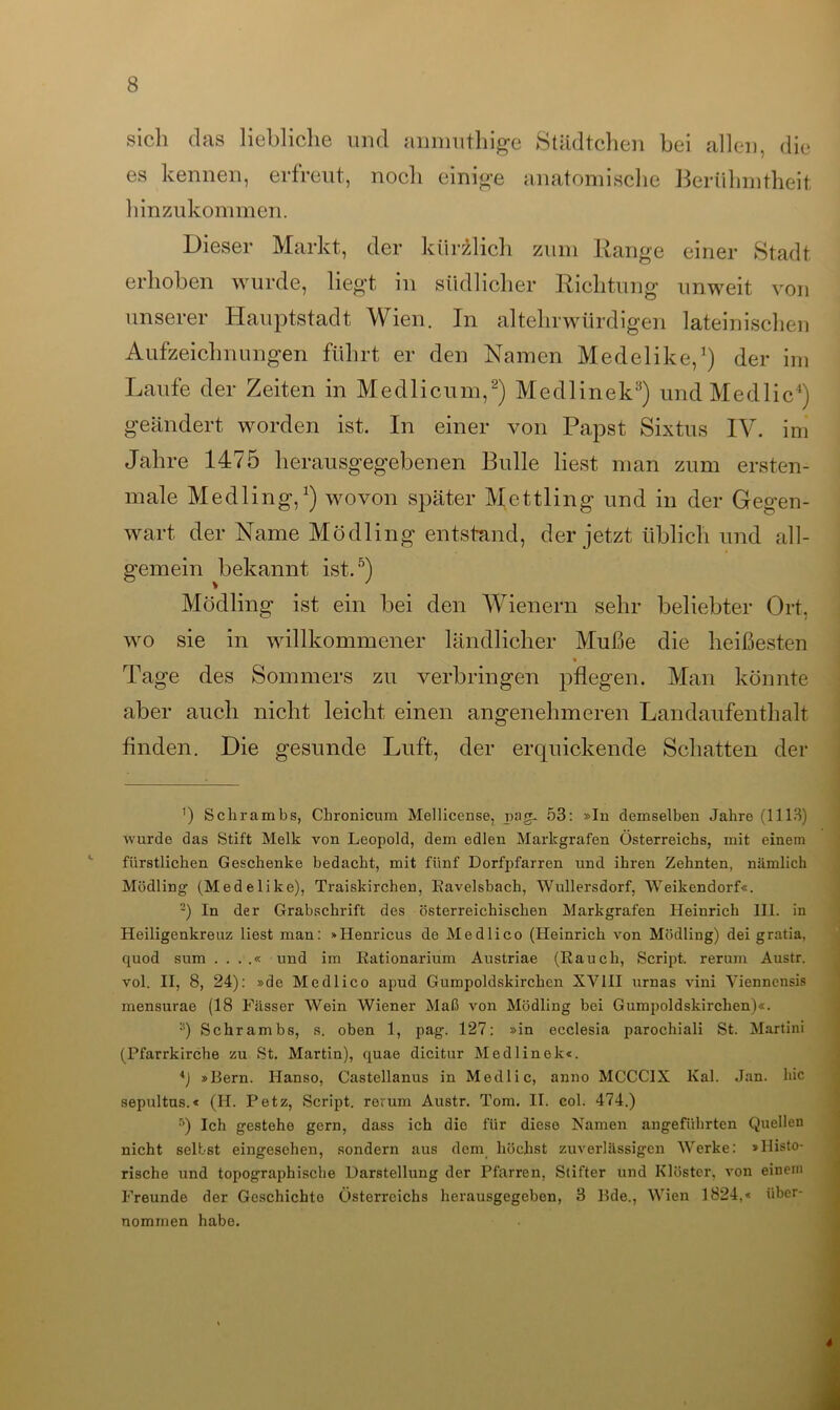 sich das liebliche und anmuthige Städtchen bei allen, die es kennen, erfreut, noch einige anatomische Berühmtheit hinzukommen. Dieser Markt, der kürzlich zum Range einer Stadt erhoben wurde, liegt in südlicher Richtung unweit von unserer Hauptstadt Wien. In altehrwürdigen lateinischen Aufzeichnungen führt er den Namen Medelike,1) der im Laufe der Zeiten in Medlicum,2) Medlinek3) undMedlic4) geändert worden ist. In einer von Papst Sixtus IV. im Jahre 1475 herausgegebenen Bulle liest man zum erstem male Medling,1) wovon später Mettling und in der Gegen- wart der Name Mödling entstand, der jetzt üblich und all- gemein bekannt ist.5) Mödling ist ein bei den Wienern sehr beliebter Ort, wo sie in willkommener ländlicher Muße die heißesten Tage des Sommers zu verbringen pflegen. Man könnte aber auch nicht leicht einen angenehmeren Landaufenthalt finden. Die gesunde Luft, der erquickende Schatten der ') Schrambs, Chronicum Mellicense, pag. 53: »In demselben Jahre (1113) wurde das Stift Melk von Leopold, dem edlen Markgrafen Österreichs, mit einem fürstlichen Geschenke bedacht, mit fünf Dorfpfarren und ihren Zehnten, nämlich Mödling (Medelike), Traiskirchen, Eavelsbach, Wullersdorf, Weikendorf«. 2) In der Grabschrift des österreichischen Markgrafen Heinrich 111. in Heiligenkreuz liest man: »Henricus de Medlico (Heinrich von Mödling) dei gratia, quod sum . . . .« und im Kationarium Austriae (Rauch, Script, rerum Austr. vol. II, 8, 24): »de Medlico apud Gumpoldskirchen XVIII urnas vini Viennensis mensurae (18 Fässer Wein Wiener Maß von Mödling bei Gumpoldskirchen)«. 3) Schrambs, s. oben 1, pag. 127: »in ecclesia parochiali St. Martini (Pfarrkirche zu St. Martin), quae dicitur Medlinek«. »Bern. Hanso, Castellanus in Medlic, anno MCCC1X Kal. Jan. hic sepultus.« (H. Petz, Script, rerum Austr. Tom. II. col. 474.) 5) Ich gestehe gern, dass ich die für diese Namen angeführten Quellen nicht selbst eingesehen, sondern aus dem höchst zuverlässigen Werke: »Histo- rische und topographische Darstellung der Pfarren, Stifter und Klöster, von einem Freunde der Geschichte Österreichs herausgegeben, 3 Bde., Wien 1824,« über- nommen habe.