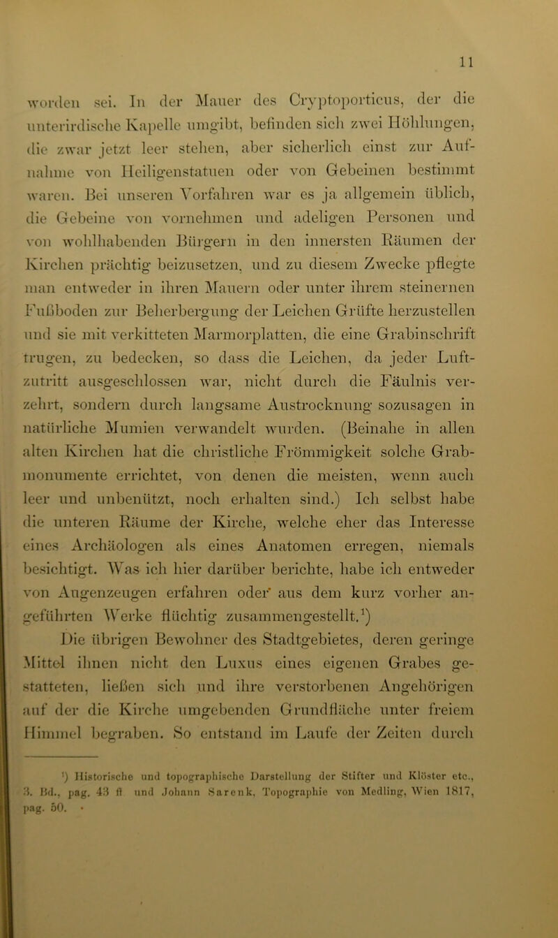 worden sei. In der Mauer des Cryptoporticus, der die unterirdische Kapelle umgibt, befinden sich zwei Höhlungen, die zwar jetzt leer stehen, aber sicherlich einst zur Auf- nahme von Heiligenstatuen oder von Gebeinen bestimmt waren. Bei unseren Vorfahren war es ja allgemein üblich, die Gebeine von vornehmen und adeligen Personen und von wohlhabenden Bürgern in den innersten Räumen der Kirchen prächtig beizusetzen, und zu diesem Zwecke pflegte man entweder in ihren Mauern oder unter ihrem steinernen Fußboden zur Beherbergung der Leichen Grüfte herzustellen und sie mit verkitteten Marmorplatten, die eine Grabinschrift trugen, zu bedecken, so dass die Leichen, da jeder Luft- zutritt ausgeschlossen war, nicht durch die Fäulnis ver- zehrt, sondern durch langsame Austrocknung sozusagen in natürliche Mumien verwandelt wurden. (Beinahe in allen alten Kirchen hat die christliche Frömmigkeit solche Grab- monumente errichtet, von denen die meisten, wenn auch leer und unbenützt, noch erhalten sind.) Ich selbst habe die unteren Räume der Kirche, welche eher das Interesse eines Archäologen als eines Anatomen erregen, niemals besichtigt. Was ich hier darüber berichte, habe ich entweder von Augenzeugen erfahren oder aus dem kurz vorher an- geführten Werke flüchtig zusammengestellt.1) Die übrigen Bewohner des Stadtgebietes, deren geringe Mittel ihnen nicht den Luxus eines eigenen Grabes ge- statteten, ließen sich und ihre verstorbenen Angehörigen auf der die Kirche umgebenden Grundfläche unter freiem Himmel begraben. So entstand im Laufe der Zeiten durch ') Historische und topographische Darstellung der Stifter und Klöster etc., 3. Bd., pag. 43 fl und .Johann Sarcnk, Topographie von Medling. Wien 1817, pag. 50.