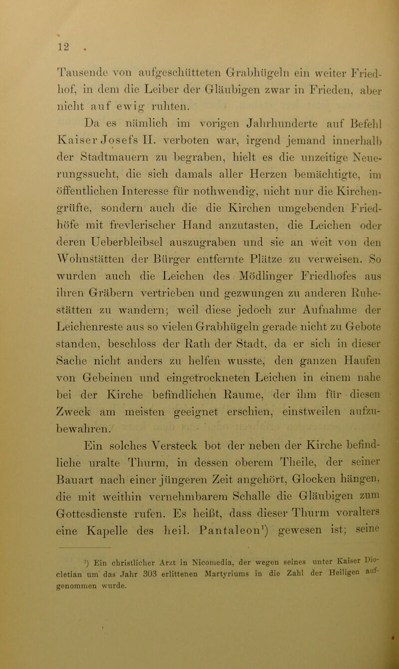 * 12 . hof, in dem die Leiber der Gläubigen zwar in Frieden, aber nicht auf ewig ruhten. Da es nämlich im vorigen Jahrhunderte auf Befehl Kaiser Josefs II. verboten war, irgend jemand innerhalb der Stadtmauern zu begraben, hielt es die unzeitige Neue- rungssucht, die sich damals aller Herzen bemächtigte, im öffentlichen Interesse für nothwendig, nicht nur die Kirchen- grüfte, sondern auch die die Kirchen umgebenden Fried- höfe mit frevlerisclier Hand anzutasten, die Leichen oder deren Ueberbleibsel auszugraben und sie an weit von den Wohnstätten der Bürger entfernte Plätze zu verweisen. So wurden auch die Leichen des Mödlinger Friedhofes aus ihren Gräbern vertrieben und gezwungen zu anderen Ruhe- stätten zu wandern; weil diese jedoch zur Aufnahme der Leichenreste aus so vielen Grabhügeln gerade nicht zu Gebote standen, beschloss der Rath der Stadt, da er sich in dieser Sache nicht anders zu helfen wusste, den ganzen Haufen von Gebeinen und eingetrockneten Leichen in einem nahe bei der Kirche befindlichen Raume, der ihm für diesen Zweck am meisten geeignet erschien, einstweilen aufzu- bewahren. Ein solches Versteck bot der neben der Kirche befind- liche uralte Thurm, in dessen oberem Theile, der seiner Bauart nach einer jüngeren Zeit angehört, Glocken hängen, die mit weithin vernehmbarem Schalle die Gläubigen zum Gottesdienste rufen. Es heißt, dass dieser Thurm voralters eine Kapelle des heil. Pantaleon1) gewesen ist; seine ') Ein christlicher Arzt in Nicomeclia, der wegen seines unter Kaiser Iho- cletian um das Jahr 303 erlittenen Martyriums in die Zahl der Heiligen aut- genommen wurde.