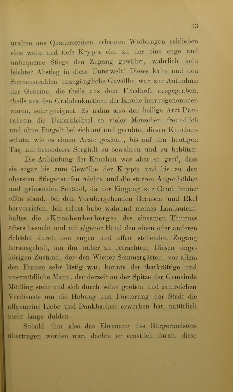 uralten aus Quadersteinen erbauten Wölbungen schließen eine weite und tiefe Krypta ein, zu der eine enge und unbequeme Stiege den Zugang gewährt, wahrlich kein leichter Abstieg in diese Unterwelt! Dieses kalte und den Sonnenstrahlen unzugängliche Gewölbe war zur Aufnahme der Gebeine, die theils aus dem Friedhofe ausgegraben, theils aus den Grabdenkmälern der Kirche herausgenommen waren, sehr geeignet. Es nahm also der heilige Arzt Pan- taleon die Ueberbleibsel so vieler Menschen freundlich und ohne Entgelt bei sich auf und geruhte, diesen Knochen- schatz, wie es einem Arzte geziemt, bis auf den heutigen Tag mit besonderer Sorgfalt zu bewahren und zu behüten. Die Anhäufung der Knochen war aber so groß, dass sie sogar bis zum Gewölbe der Krypta und bis zu den obersten Stiegenstufen reichte und die starren Augenhöhlen und grinsenden Schädel, da der Eingang zur Gruft immer offen stand, bei den Vorübergehenden Grausen und Ekel hervorriefen. Ich selbst habe während meines Landaufent- haltes die »Knochenherberge« des einsamen Thurmes öfters besucht und mit eigener Hand den einen oder anderen Schädel durch den engen und offen stehenden Zugang* herausgeholt, um ihn näher zu betrachten. Diesen unge- hörigen Zustand, der-den Wiener Sommergästen, vor allem den Frauen sehr lästig war, konnte der thatkräftige und unermüdliche Mann, der derzeit an der Spitze der Gemeinde Mödling steht und sich durch seine großen und zahlreichen Verdienste um die Hebung und Förderung der Stadt die allgemeine Liebe und Dankbarkeit erworben hat, natürlich nicht lange dulden. Sobald ihm also das Ehrenamt des Bürgermeisters übertragen worden war, dachte er ernstlich daran, diese