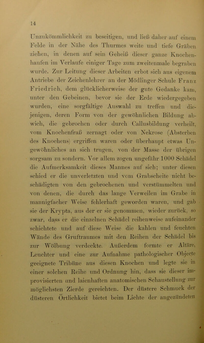 Unzukömmlichkeit zu beseitigen, und ließ daher auf einem Felde in der Nähe des Thurmes weite und tiefe Gräben ziehen, in denen auf sein Geheiß dieser ganze Knochen- haufen im Verlaufe einiger Tage zum zweitenmale begraben wurde. Zur Leitung dieser Arbeiten erbot sich aus eigenem Antriebe der Zeichenlehrer an der Mödlinger Schule Franz Friedrich, dem glücklicherweise der gute Gedanke kam, unter den Gebeinen, bevor sie der Erde wiedergegeben wurden, eine sorgfältige Auswahl zu treffen und die- jenigen, deren Form von der gewöhnlichen Bildung ab- wicli, die gebrochen oder durch Callusbildung verheilt, vom Knochenfraß zernagt oder von Nekrose (Absterben des Knochens) ergriffen waren oder überhaupt etwas Un- gewöhnliches an sich trugen, von der Masse der übrigen sorgsam zu sondern. Vor allem zogen ungefähr 1000 Schädel die Aufmerksamkeit dieses Mannes auf sich; unter diesen schied er die unverletzten und vom Grabscheite nicht be- schädigten von den gebrochenen und verstümmelten und von denen, die durch das lange Verweilen im Grabe in mannigfacher Weise fehlerhaft geworden waren, und gab sie der Krypta, aus der er sie genommen, wieder zurück, so zwar, dass er die einzelnen Schädel reihenweise aufeinander schichtete und auf diese Weise die kahlen und feuchten Wände des Gruftraumes mit den Reihen der Schädel bis zur Wölbung verdeckte. Außerdem formte er Altäre, Leuchter und eine zur Aufnahme pathologischer Objecte geeignete Tribüne aus diesen Knochen und legte sie in einer solchen Reihe und Ordnung hin, dass sie dieser im- provisierten und laienhaften anatomischen Schaustellung zur möglichsten Zierde gereichten. Der düstere Schmuck der düsteren Örtlichkeit bietet beim Lichte der angezündeten