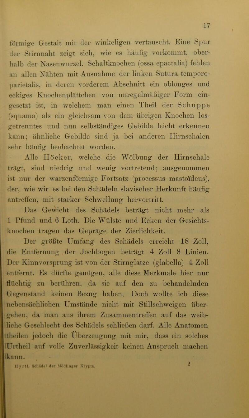 förmige Gestalt mit der winkeligen vertauscht. Eine Spur der Stirnnalit zeigt sich, wie es häufig vorkommt, ober- halb der Nasenwurzel. Schaltknochen (ossa epactalia) fehlen an allen Nähten mit Ausnahme der linken Sutura temporo- parietalis, in deren vorderem Abschnitt ein oblonges und eckiges Knochenplättchen von unregelmäßiger Form ein- gesetzt ist, in welchem man einen Theil der Schuppe (squama) als ein gleichsam von dem übrigen Knochen los- cfetrenntes und nun selbständiges Gebilde leicht erkennen o o kann; ähnliche Gebilde sind ja bei anderen Hirnschalen sehr häufig beobachtet worden. Alle Höcker, welche die Wölbung der Hirnschale trägt, sind niedrig und wenig vortretend; ausgenommen ist nur der warzenförmige Fortsatz (processus mastoideus), der, wie wir es bei den Schädeln slavischer Herkunft häufig antreffen, mit starker Schwellung hervortritt. Das Gewicht des Schädels beträgt nicht mehr als 1 Pfund und 6 Lotli. Die Wülste und Ecken der Gesichts- knochen tragen das Gepräge der Zierlichkeit. Der größte Umfang des Schädels erreicht 18 Zoll, die Entfernung der Jochbogen beträgt 4 Zoll 8 Linien. Der Kinnvorsprung ist von der Stirnglatze (glabella) 4 Zoll entfernt. Es dürfte genügen, alle diese Merkmale hier nur flüchtig zu berühren, da sie auf den zu behandelnden Gegenstand keinen Bezug haben. Doch wollte ich diese nebensächlichen Umstände nicht mit Stillschweigen über- gehen, da man aus ihrem Zusammentreffen auf das weib- liche Geschlecht des Schädels schließen darf. Alle Anatomen theilen jedoch die Überzeugung mit mir, dass ein solches Unheil auf volle Zuverlässigkeit keinen Anspruch machen ■kann. Hyrtl, Schiidel der Mödlinger Krypta.