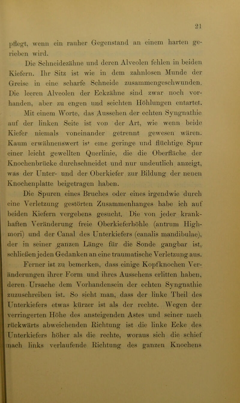 pflegt, wenn ein rauher Gegenstand an einem harten ge- rieben wird. Die Schneidezähne und deren Alveolen fehlen in beiden Kiefern. Ihr Sitz ist wie in dem zahnlosen Munde der Greise in eine scharfe Schneide zusammengeschwunden. Die leeren Alveolen der Eckzähne sind zwar noch vor- handen, aber zu engen und seichten Höhlungen entartet. Mit einem Worte, das Aussehen der echten Syngnathie auf der linken Seite ist von der Art, wie wenn beide Kiefer niemals voneinander getrennt gewesen wären. Kaum erwähnenswert is^ eine geringe und flüchtige Spur einer leicht gewellten Querlinie, die die Oberfläche der Knochenbrücke durchschneidet und nur undeutlich anzeigt, was der Unter- und der Oberkiefer zur Bildung der neuen Knochenplatte beigetragen haben. Die Spuren eines Bruches oder eines irgendwie durch eine Verletzung gestörten Zusammenhanges habe ich auf beiden Kiefern vergebens gesucht. Die von jeder krank- haften Veränderung freie Oberkieferhöhle (antrum High- morij und der Canal des Unterkiefers (canalis mandibulae), der in seiner ganzen Länge für die Sonde gangbar ist, schließen jeden Gedanken an eine traumatische Verletzung aus. Ferner ist zu bemerken, dass einige Kopfknochen Ver- änderungen ihrer Form und ihres Aussehens erlitten haben, deren. Ursache dem Vorhandensein der echten Syngnathie zuzuschreiben ist. So sieht man, dass der linke Tlieil des Unterkiefers etwas kürzer ist als der rechte. Wegen der verringerten Höhe des ansteigenden Astes und seiner nach rückwärts abweichenden Richtung ist die linke Ecke des Unterkiefers höher als die rechte, woraus sich die schief nach links verlaufende Richtung des ganzen Knochens