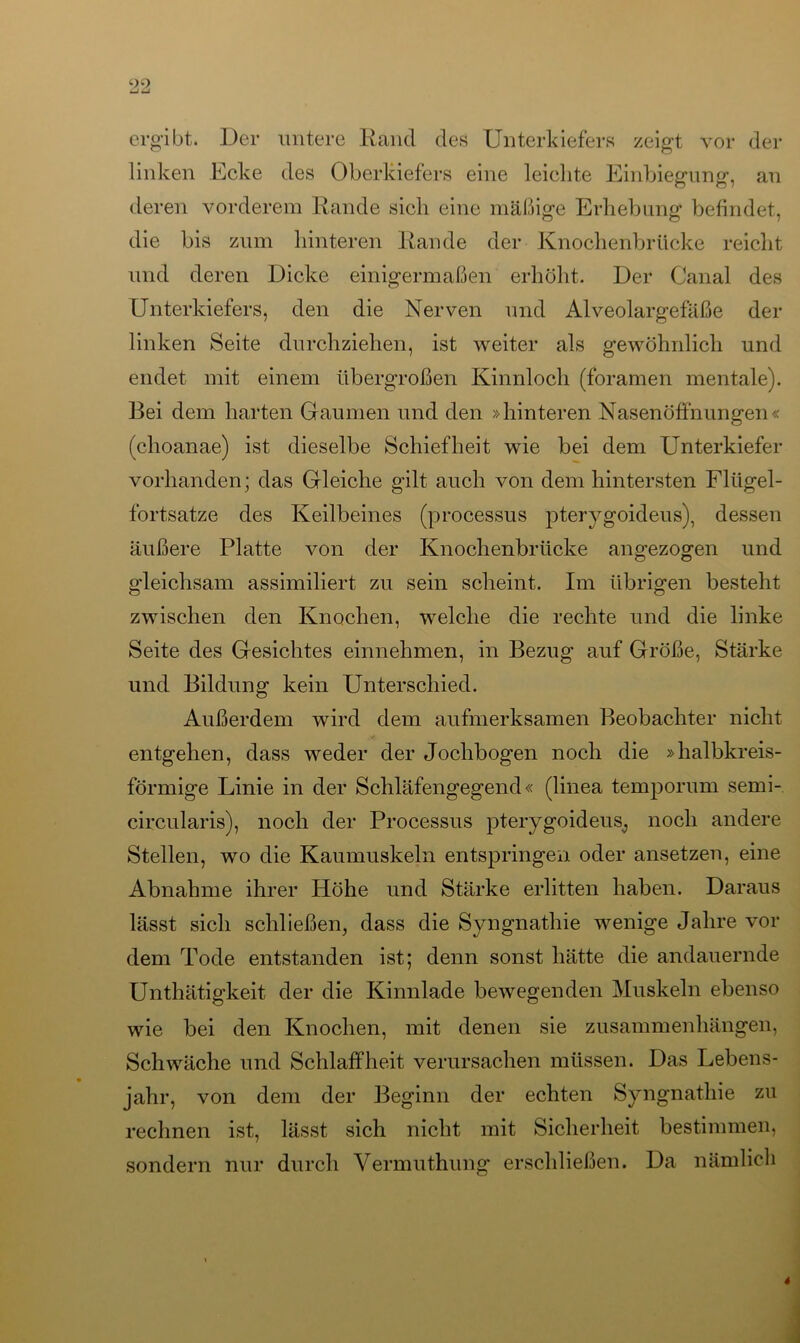 ergibt. Der untere Rand des Unterkiefers zeigt vor der linken Ecke des Oberkiefers eine leichte Einbiegung, an deren vorderem Rande sich eine mäßige Erhebung befindet, die bis zum hinteren Rande der Knochenbrücke reicht und deren Dicke einigermaßen erhöht. Der Canal des Unterkiefers, den die Nerven und Alveolargefäße der linken Seite durchziehen, ist weiter als gewöhnlich und endet mit einem übergroßen Kinnloch (foramen mentale). Bei dem harten Gaumen und den »hinteren Nasenöffnungen« (choanae) ist dieselbe Schiefheit wie bei dem Unterkiefer vorhanden; das Gleiche gilt auch von dem hintersten Flügel- fortsatze des Keilbeines (processus pterygoideus), dessen äußere Platte von der Knochenbrücke angezogen und gleichsam assimiliert zu sein scheint. Im übrigen besteht zwischen den Knochen, welche die rechte und die linke Seite des Gesichtes einnehmen, in Bezug auf Größe, Stärke und Bildung kein Unterschied. Außerdem wird dem aufmerksamen Beobachter nicht entgehen, dass weder der Jochbogen noch die »halbkreis- förmige Linie in der Schläfengegend« (linea temporum semi- eircularis), noch der Processus pterygoideus, noch andere Stellen, wo die Kaumuskeln entspringen oder ansetzen, eine Abnahme ihrer Höhe und Stärke erlitten haben. Daraus lässt sich schließen, dass die Syngnathie wenige Jahre vor dem Tode entstanden ist; denn sonst hätte die andauernde Unthätigkeit der die Kinnlade bewegenden Muskeln ebenso wie bei den Knochen, mit denen sie Zusammenhängen, Schwäche und Schlaffheit verursachen müssen. Das Lebens- jahr, von dem der Beginn der echten Syngnathie zu rechnen ist, lässt sich nicht mit Sicherheit bestimmen, sondern nur durch Vermuthung erschließen. Da nämlich