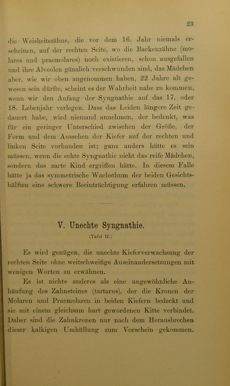 die Weisheitszäline, die vor dem 10. Jahr niemals er- scheinen. aut* der rechten Seite, wo die Backenzähne (mo- lares und praemolares) noch existieren, schon ausgefallen und ihre Alveolen gänzlich verschwunden sind, das Mädchen aber, wie wir oben angenommen haben, 22 Jahre alt ge- wesen sein dürfte, scheint es der Wahrheit nahe zu kommen, wenn wir den Anfang der Syngnathie aut das 17. oder 18. Lebenjahr verlegen. Dass das Leiden längere Zeit ge- dauert habe, wird niemand annehmen, der bedenkt, was für ein geringer Unterschied zwischen der Grüße, der Form und dem Aussehen der Kiefer auf der rechten und linken Seite vorhanden ist; ganz anders hätte es sein müssen, wenn die echte Syngnathie nicht das reife Mädchen, sondern das zarte Kind ergriffen hätte. In diesem Falle hätte ja das symmetrische Wachsthum der beiden Gesichts- hälften eine schwere Beeinträchtigung erfahren müssen. V. Unechte Syngnathie. (Tafel II.) Es wird genügen, die unechte Kieferverwachsung der rechten Seite ohne weitschweifige Auseinandersetzungen mit wenigen Worten zu erwähnen. Es ist nichts anderes als eine ungewöhnliche An- häufung des Zahnsteines (tartarus), der die Kronen der Molaren und Praemolaren in beiden Kiefern bedeckt und sie mit einem gleichsam hart gewordenen Kitte verbindet. Daher sind die Zahnkronen nur nach dem Herausbrechen dieser kalkigen Umhüllung zum Vorschein gekommen.