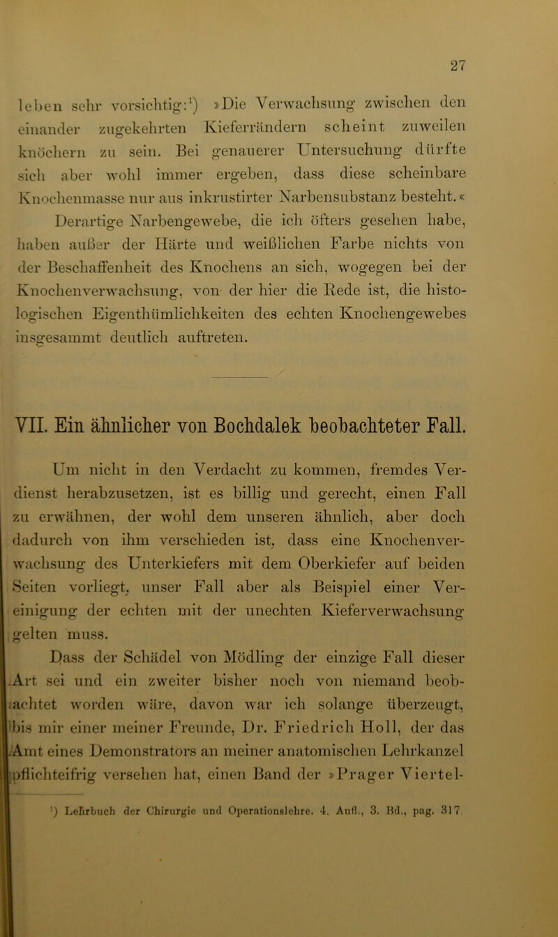 leben sehr vorsichtig:1) »Die Verwachsung zwischen den einander zugekehrten Kieferrändern scheint zuweilen knöchern zu sein. Bei genauerer Untersuchung dürfte sich aber wohl immer ergeben, dass diese scheinbare Knochenmasse nur aus inkrustirter Narbensubstanz besteht.« Derartige Narbengewebe, die ich öfters gesehen habe, haben außer der Härte und weißlichen Farbe nichts von der Beschaffenheit des Knochens an sich, wogegen bei der Knochenverwachsung, von der hier die Bede ist, die histo- logischen Eigentümlichkeiten des echten Knochengewebes insgesammt deutlich auftreten. VII. Ein ähnlicher von Bochdalek beobachteter Fall. Um nicht in den Verdacht zu kommen, fremdes Ver- dienst herabzusetzen, ist es billig und gerecht, einen Fall zu erwähnen, der wohl dem unseren ähnlich, aber doch dadurch von ihm verschieden ist, dass eine Knochenver- wachsung des Unterkiefers mit dem Oberkiefer auf beiden Seiten vorliegt, unser Fall aber als Beispiel einer Ver- einigung der echten mit der unechten Kieferverwachsung gelten muss. Dass der Schädel von Mödling der einzige Fall dieser Art sei und ein zweiter bisher noch von niemand beob- achtet worden wäre, davon war ich solange überzeugt, bis mir einer meiner Freunde, Dr. Friedrich Holl, der das Amt eines Demonstrators an meiner anatomischen Lehrkanzel pflichteifrig versehen hat, einen Band der »Prager Viertel-