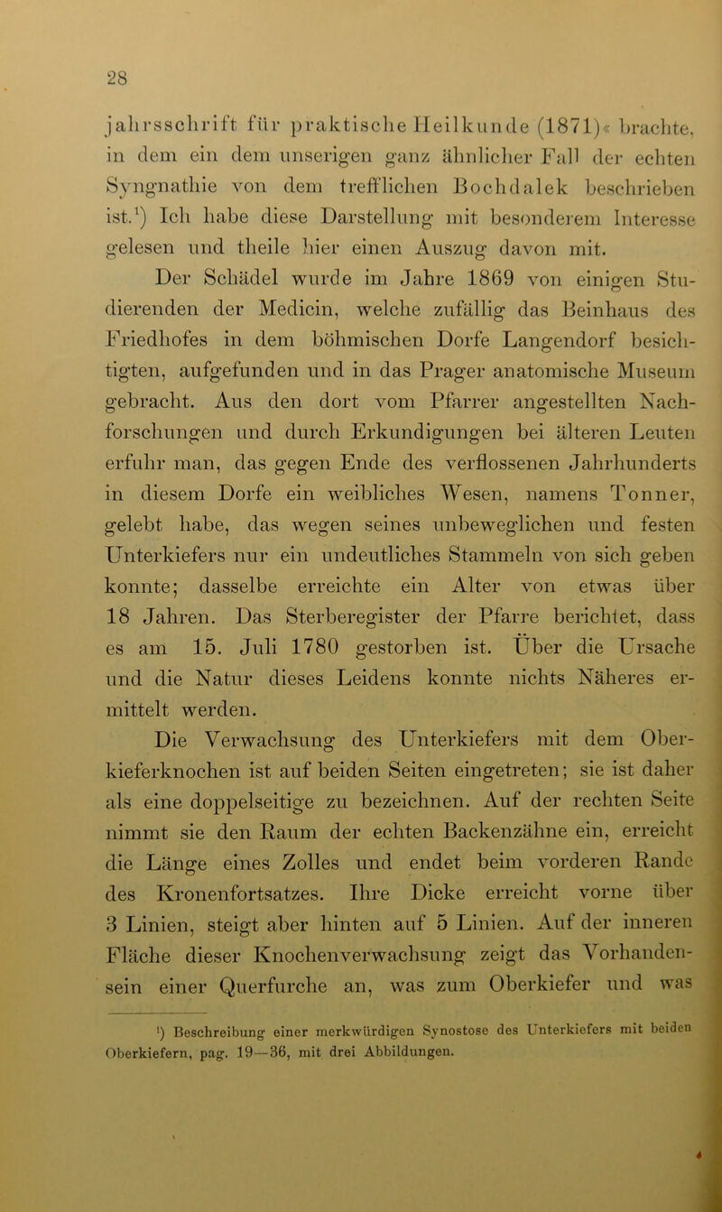 jallrsschrift für praktische Heilkunde (1871)« brachte, in dem ein dem unseligen ganz ähnlicher Fall der echten Syngnathie von dem trefflichen Bochdalek beschrieben ist.1) Ich habe diese Darstellung mit besonderem Interesse gelesen und theile hier einen Auszug davon mit. Der Schädel wurde im Jahre 1869 von einigen Stu- dierenden der Medicin, welche zufällig das Beinhaus des Friedhofes in dem böhmischen Dorfe Langendorf besich- tigten, aufgefunden und in das Prager anatomische Museum gebracht. Aus den dort vom Pfarrer angestellten Nach- forschungen und durch Erkundigungen bei älteren Leuten erfuhr man, das gegen Ende des verflossenen Jahrhunderts in diesem Dorfe ein weibliches Wesen, namens Tonner, gelebt habe, das wegen seines unbeweglichen und festen Unterkiefers nur ein undeutliches Stammeln von sich geben konnte; dasselbe erreichte ein Alter von etwas über 18 Jahren. Das Sterberegister der Pfarre berichtet, dass es am 15. Juli 1780 gestorben ist. Über die Ursache und die Natur dieses Leidens konnte nichts Näheres er- mittelt werden. Die Verwachsung des Unterkiefers mit dem Ober- kieferknochen ist auf beiden Seiten eingetreten; sie ist daher als eine doppelseitige zu bezeichnen. Auf der rechten Seite nimmt sie den Baum der echten Backenzähne ein, erreicht die Länge eines Zolles und endet beim vorderen Rande des Kronenfortsatzes. Ihre Dicke erreicht vorne über 3 Linien, steigt aber hinten auf 5 Linien. Auf der inneren Fläche dieser Knochenverwachsung zeigt das Vorhanden- sein einer Querfurche an, was zum Oberkiefer und was ') Beschreibung einer merkwürdigen Synostose des Unterkiefers mit beiden Oberkiefern, pag. 19—36, mit drei Abbildungen. 4