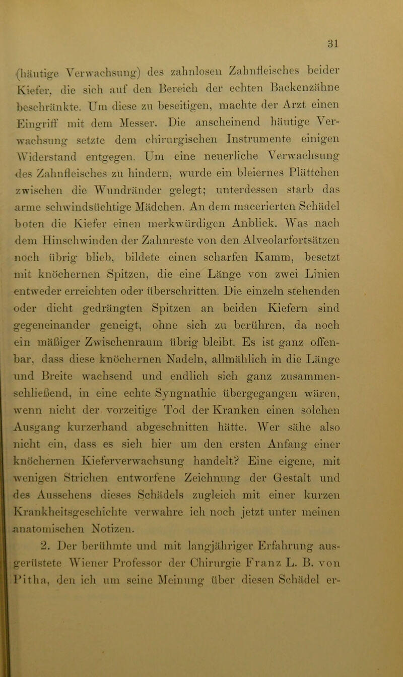 (häutige Verwachsung) des zahnlosen Zahnfleisches beider Kiefer, die sich aul den Bereich der ecliten Backenzähne beschränkte. Um diese zu beseitigen, machte der Arzt einen Eingriff mit dem Messer. Die anscheinend häutige Ver- wachsung setzte dem chirurgischen Instrumente einigen Widerstand entgegen. Um eine neuerliche Verwachsung ■des Zahnfleisches zu hindern, wurde ein bleiernes Plättchen zwischen die Wundränder gelegt; unterdessen starb das arme schwindsüchtige Mädchen. An dem macerierteil Schädel boten die Kiefer einen merkwürdigen Anblick. AVas nach dem Hinschwinden der Zahnreste von den Alveolarfortsätzen noch übrig blieb, bildete einen scharfen Kamm, besetzt mit knöchernen Spitzen, die eine Länge von zwei Linien entweder erreichten oder überschritten. Die einzeln stehenden oder dicht gedrängten Spitzen an beiden Kiefern sind gegeneinander geneigt, ohne sich zu berühren, da noch ein mäßiger Zwischenraum übrig bleibt. Es ist ganz offen- bar, dass diese knöchernen Nadeln, allmählich in die Länge und Breite wachsend und endlich sich ganz zusammen- schließend, in eine echte Syngnatliie übergegangen wären, wenn nicht der vorzeitige Tod der Kranken einen solchen Ausgang kurzerhand abgeschnitten hätte. AVer sähe also nicht ein, dass es sieh hier um den ersten Anfang einer knöchernen Kieferverwachsung handelt? Eine eigene, mit wenigen Strichen entworfene Zeichnung der Gestalt und des Aussehens dieses Schädels zugleich mit einer kurzen Krankheitsgeschichte verwahre ich noch jetzt unter meinen anatomischen Notizen. 2. Der berühmte und mit langjähriger Erfahrung aus- gerüstete AViener Professor der Chirurgie Franz L. 13. von Pitha, den ich um seine Meinung über diesen Schädel er-