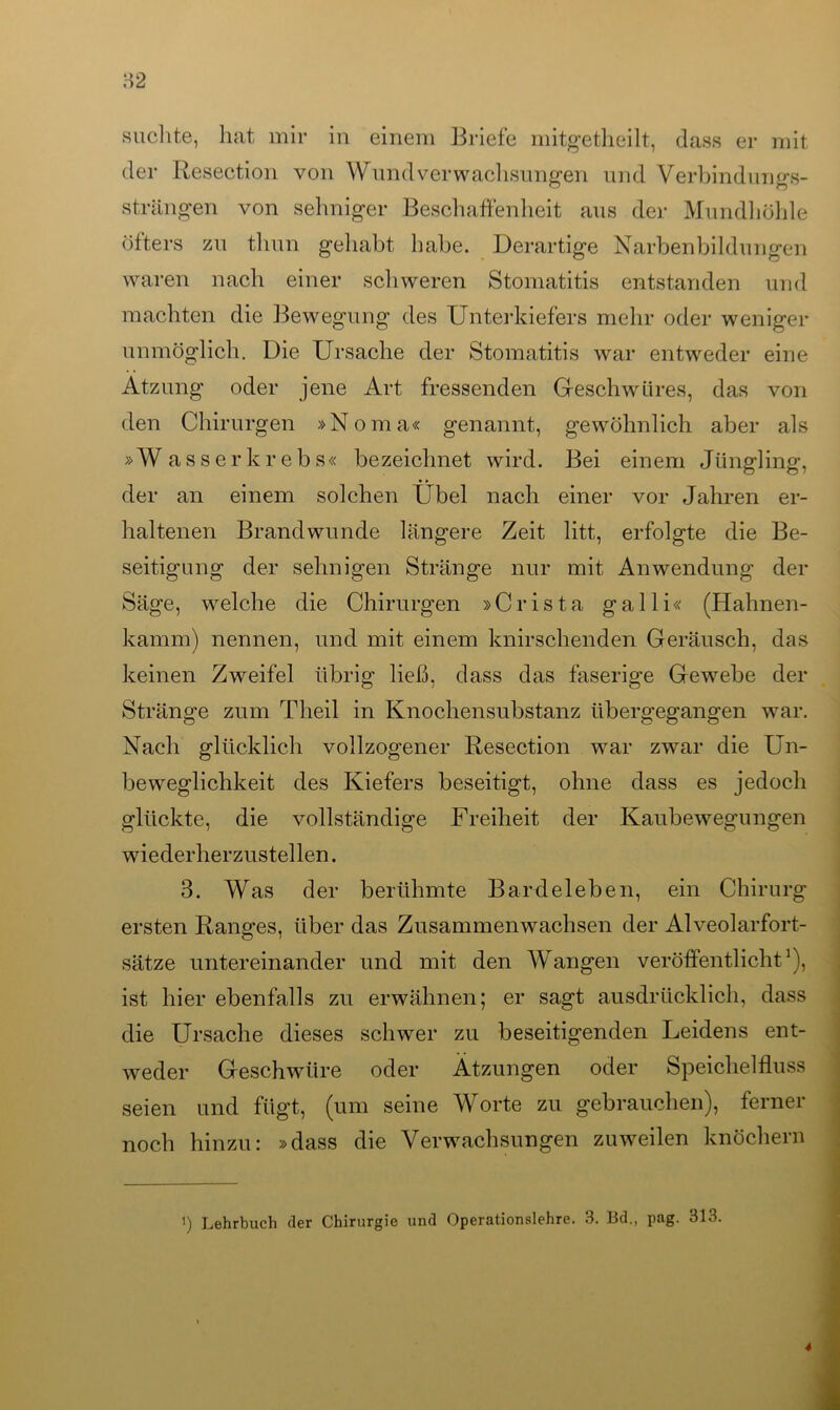 suchte, hat mir in einem Briefe mitgetheilt, dass er mit der Resection von Wund Verwachsungen und Verbindungs- Strängen von sehniger Beschaffenheit aus der Mundhöhle öfters zu tliun gehabt habe. Derartige Narbenbildungen waren nach einer schweren Stomatitis entstanden und machten die Bewegung des Unterkiefers mehr oder weniger unmöglich. Die Ursache der Stomatitis war entweder eine Atzung oder jene Art fressenden Geschwüres, das von den Chirurgen »Noma« genannt, gewöhnlich aber als »W a s s e r k r e b s« bezeichnet wird. Bei einem Jüngling, der an einem solchen Übel nach einer vor Jahren er- haltenen Brandwunde längere Zeit litt, erfolgte die Be- seitigung der sehnigen Stränge nur mit Anwendung der Säge, welche die Chirurgen »Crista ga 11 i« (Hahnen- kamm) nennen, und mit einem knirschenden Geräusch, das keinen Zweifel übrig ließ, dass das faserige Gewebe der Stränge zum Theil in Knochensubstanz übergegangen war. Nach glücklich vollzogener Resection war zwar die Un- beweglichkeit des Kiefers beseitigt, ohne dass es jedoch glückte, die vollständige Freiheit der Kaubewegungen wiederherzustellen. 3. Was der berühmte Bardeleben, ein Chirurg ersten Ranges, über das Zusammenwachsen der Alveolarfort- sätze untereinander und mit den Wangen veröffentlicht1), ist hier ebenfalls zu erwähnen; er sagt ausdrücklich, dass die Ursache dieses schwer zu beseitigenden Leidens ent- weder Geschwüre oder Ätzungen oder Speichelfluss seien und fügt, (um seine Worte zu gebrauchen), ferner noch hinzu: »dass die Verwachsungen zuweilen knöchern