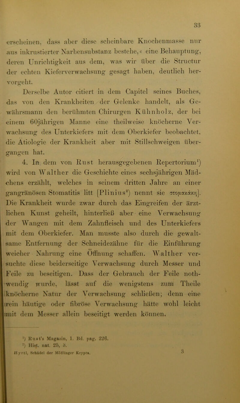 erscheinen, dass aber diese scheinbare Knoehemnasse nur aus inkrustierter Narbensubstanz bestehe,« eine Behauptung, deren Unrichtigkeit aus dem, was wir über die Structur der echten Kieferverwachsung gesagt haben, deutlich her- vorffeht. Derselbe Autor citiert in dem Capitel seines Buches, das von den Krankheiten der Gelenke handelt, als Ge- währsmann den berühmten Chirurgen Kühnholz, der bei einem 60jährigen Manne eine theilweise knöcherne Ver- wachsung des Unterkiefers mit dem Oberkiefer beobachtet, die Ätiologie der Krankheit aber mit Stillschweigen tiber- ofano-en hat. 4. In dem von Rust herausgegebenen Repertorium1) wird von Walther die Geschichte eines sechsjährigen Mäd- chens erzählt, welches in seinem dritten Jahre an einer gangränösen Stomatitis litt [Plinius2) nennt sie atofiaxonw]]. Die Krankheit wurde zwar durch das Eingreifen der ärzt- lichen Kunst geheilt, hinterließ aber eine Verwachsung der Wangen mit dem Zahnfleisch und des Unterkiefers mit dem Oberkiefer. Man musste also durch die gewalt- same Entfernung der Schneidezähne für die Einführung weicher Nahrung eine Öffnung schaffen. Walther ver- suchte diese beiderseitige Verwachsung durch Messer und Feile zu beseitigen. Dass der Gebrauch der Feile noth- wendig wurde, lässt auf die wenigstens zum Tlieile knöcherne Natur der Verwachsung schließen; denn eine rein häutige oder fibröse Verwachsung hätte wohl leicht mit dem Messer allein beseitigt werden können. ') Kust’s Magazin, 1. Bd. pag. 226. •) Hist. nat. 25, 'ö. ifyrtl, Schädel der Mödlinger Kryptn. 3