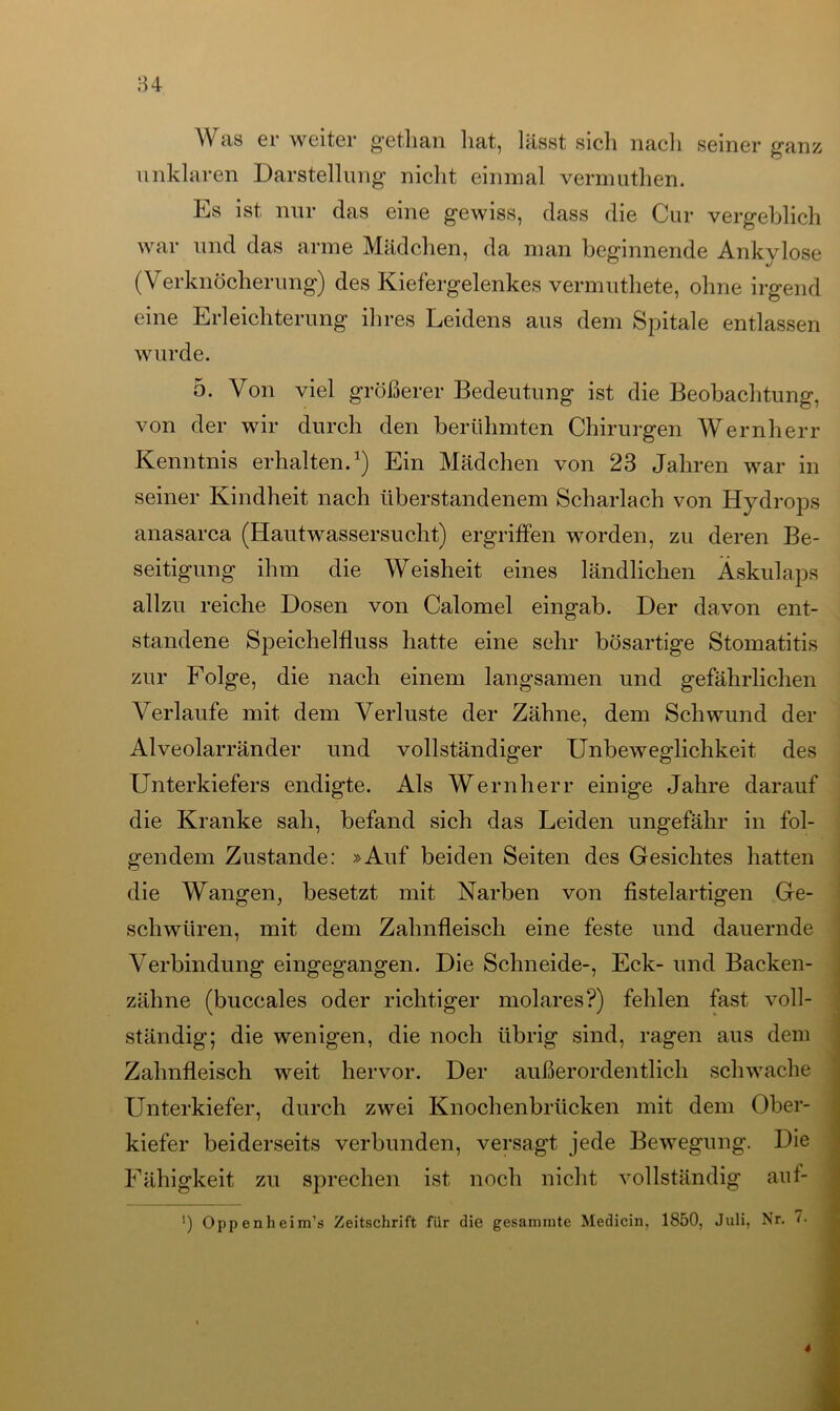 84 Was er weiter getlian liat, lässt sich nach seiner ganz unklaren Darstellung nicht einmal vermuthen. Es ist nur das eine gewiss, dass die Cur vergeblich war und das arme Mädchen, da man beginnende Ankvlose (Verknöcherung) des Kiefergelenkes vermuthete, ohne irgend eine Erleichterung ihres Leidens aus dem Spitale entlassen wurde. 5. Von viel größerer Bedeutung ist die Beobachtung, von der wir durch den berühmten Chirurgen Wernherr Kenntnis erhalten.1) Ein Mädchen von 23 Jahren war in seiner Kindheit nach überstandenem Scharlach von Hydrops anasarca (Hautwassersucht) ergriffen worden, zu deren Be- seitigung ihm die Weisheit eines ländlichen Äskulaps allzu reiche Dosen von Calomel eingab. Der davon ent- standene Speichelfluss hatte eine sehr bösartige Stomatitis zur Folge, die nach einem langsamen und gefährlichen Verlaufe mit dem Verluste der Zähne, dem Schwund der Alveolarränder und vollständiger Unbeweglichkeit des Unterkiefers endigte. Als Wernherr einige Jahre darauf die Kranke sah, befand sich das Leiden ungefähr in fol- gendem Zustande: »Auf beiden Seiten des Gesichtes hatten die Wangen, besetzt mit Narben von fistelartigen Ge- schwüren, mit dem Zahnfleisch eine feste und dauernde Verbindung eingegangen. Die Schneide-, Eck- und Backen- zähne (buccales oder richtiger molares?) fehlen fast voll- ständig; die wenigen, die noch übrig sind, ragen aus dem Zahnfleisch weit hervor. Der außerordentlich schwache Unterkiefer, durch zwei Knochenbrücken mit dem Ober- kiefer beiderseits verbunden, versagt jede Bewegung. Die Fähigkeit zu sprechen ist noch nicht vollständig auf- ') Oppenheim’s Zeitschrift für die gesaminte Medicin. 1850, Juli, Nr. <