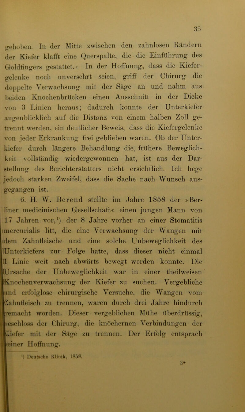 trehoben. In der Mitte zwischen den zahnlosen Rändern der Kiefer klafft eine Querspalte, die die Einführung des Goldfingers gestattet.« In der Hoffnung, dass die Kiefer- gelenke noch unversehrt seien, griff der Chirurg die doppelte Verwachsung mit der Säge an und nahm aus beiden Knochenbrücken einen Ausschnitt in der Dicke von 3 Linien heraus; dadurch konnte der Unterkiefer augenblicklich auf die Distanz von einem halben Zoll ge- trennt werden, ein deutlicher Beweis, dass die Kiefergelenke von jeder Erkrankung frei geblieben waren. Ob der Unter- kiefer durch längere Behandlung die. frühere Beweglich- keit vollständig wiedergewonnen hat, ist aus der Dar- stellung des Berichterstatters nicht ersichtlich. Ich hege jedoch starken Zweifel, dass die Sache nach Wunsch aus- gegangen ist. b. H. W. Berend stellte im Jahre 1858 der »Ber- liner medicinischen Gesellschaft« einen jungen Mann von 17 Jahren vor,1) der 8 Jahre vorher an einer Stomatitis mercurialis litt, die eine Verwachsung der Wangen mit dem Zahnfleische und eine solche Unbeweglichkeit des lUnterkiefers zur Folge hatte, dass dieser nicht einmal 1 Linie weit nach abwärts bewegt werden konnte. Die Ursache der Unbeweglichkeit war in einer theilweisen OKnochenverwachsung der Kiefer zu suchen. Vergebliche lind erfolglose chirurgische Versuche, die Wangen vom |.'ahnfieisch zu trennen, waren durch drei Jahre hindurch ■gemacht worden. Dieser vergeblichen Mühe überdrüssig, I eschloss der Chirurg, die knöchernen Verbindungen der liwiefer mit der Säge zu trennen. Der Erfolg entsprach ileiner Hoffnung. ') Deutsche Klinik, 1858. 3*