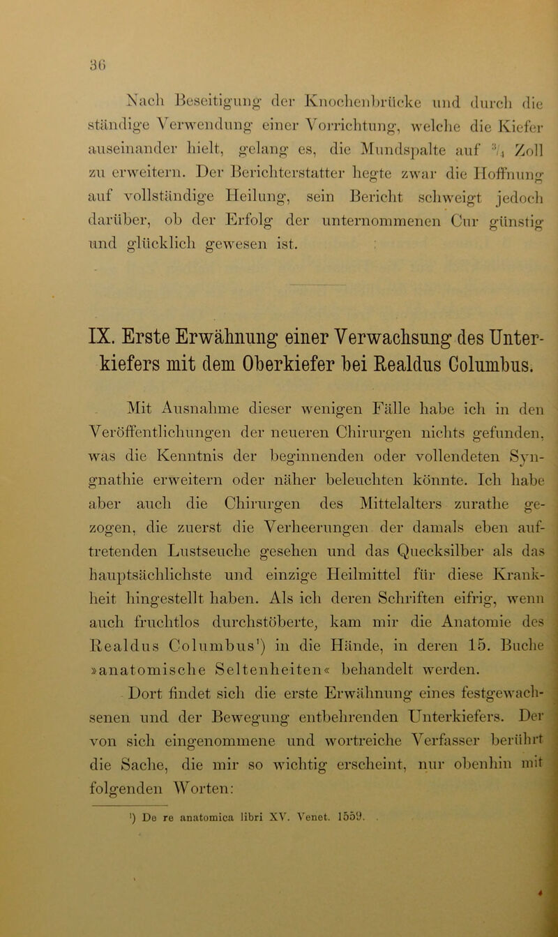 Nach Beseitigung- der Knochenbrücke und durch die ständige Verwendung einer Vorrichtung, welche die Kiefer auseinander hielt, gelang es, die Mundspalte auf V, Zoll zu erweitern. Der Berichterstatter hegte zwar die Hoffnung auf vollständige Heilung, sein Bericht schweigt jedoch darüber, ob der Erfolg der unternommenen Cur günstig und glücklich gewesen ist. IX. Erste Erwähnung einer Verwachsung des Unter- kiefers mit dem Oberkiefer hei Realdus Columbus. Mit Ausnahme dieser wenigen Fälle habe ich in den Veröffentlichungen der neueren Chirurgen nichts gefunden, was die Kenntnis der beginnenden oder vollendeten Syn- gnathie erweitern oder näher beleuchten könnte. Ich habe aber auch die Chirurgen des Mittelalters zurathe ge- zogen, die zuerst die Verheerungen der damals eben auf- tretenden Lustseuche gesehen und das Quecksilber als das hauptsächlichste und einzige Heilmittel für diese Krank- heit hingestellt haben. Als ich deren Schriften eifrig, wenn auch fruchtlos durchstöberte, kam mir die Anatomie des Realdus Columbus1) in die Hände, in deren 15. Buche »anatomische Seltenheiten« behandelt werden. Dort findet sich die erste Erwähnung eines festgewach- senen und der Bewegung entbehrenden Unterkiefers. Der von sich eingenommene und wortreiche Verfasser berührt die Sache, die mir so wichtig erscheint, nur obenhin mit folgenden Worten: ') De re anatomica libri XV. Venet. 155U.
