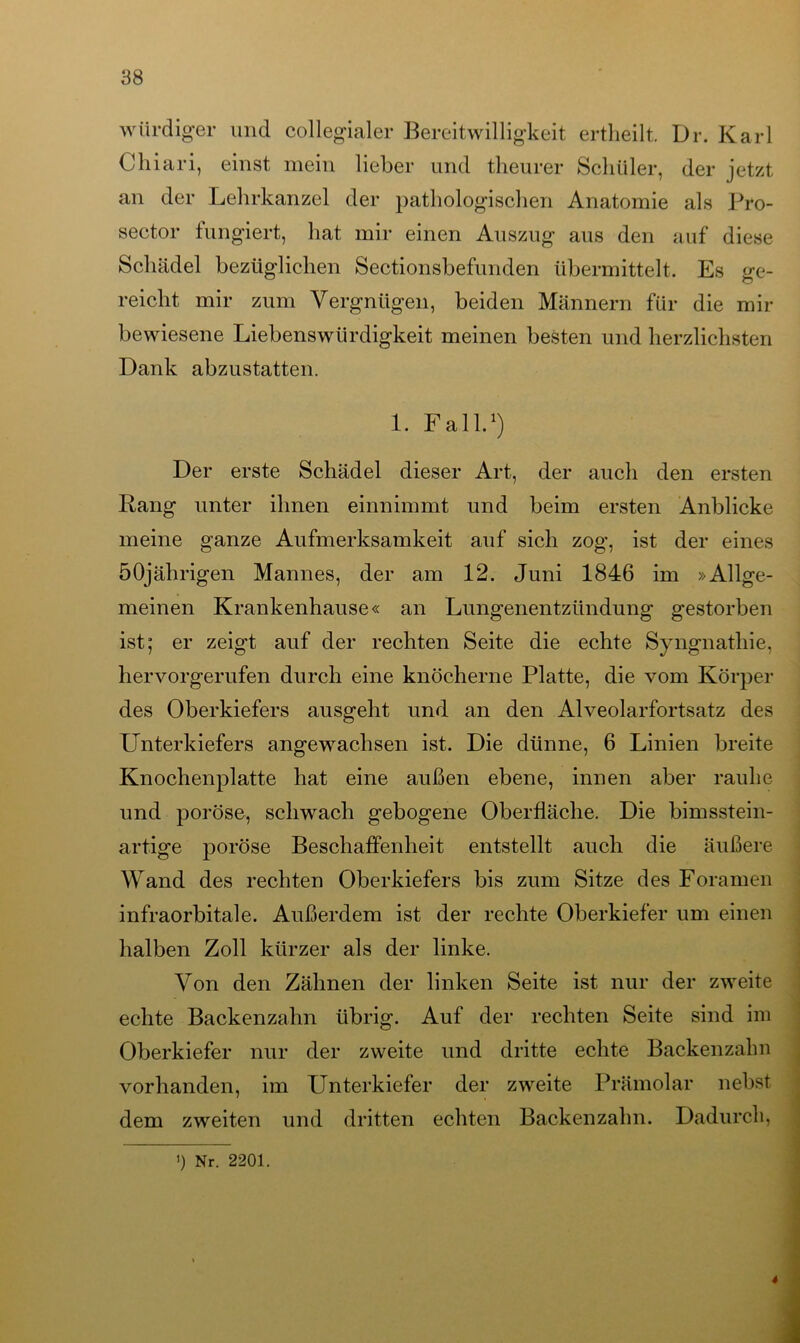 würdiger und collegialer Bereitwilligkeit ertheilt. Dr. Karl Chiari, einst mein lieber und theurer Schüler, der jetzt an der Lehrkanzel der pathologischen Anatomie als Pro- sector tungiert, hat mir einen Auszug aus den auf diese Schädel bezüglichen Sectionsbefunden übermittelt. Es ge- reicht mir zum Vergnügen, beiden Männern für die mir bewiesene Liebenswürdigkeit meinen besten und herzlichsten Dank abzustatten. 1. Fall.1) Der erste Schädel dieser Art, der auch den ersten Rang unter ihnen einnimmt und beim ersten Anblicke meine ganze Aufmerksamkeit auf sich zog, ist der eines 50jährigen Mannes, der am 12. Juni 1846 im »Allge- meinen Krankenhause« an Lungenentzündung gestorben ist; er zeigt auf der rechten Seite die echte Syngnatliie, hervorgerufen durch eine knöcherne Platte, die vom Körper des Oberkiefers ausgeht und an den Alveolarfortsatz des Unterkiefers angewachsen ist. Die dünne, 6 Linien breite Knochenplatte hat eine außen ebene, innen aber rauhe und poröse, schwach gebogene Oberfläche. Die bimsstein- artige poröse Beschaffenheit entstellt auch die äußere Wand des rechten Oberkiefers bis zum Sitze des Foramen infraorbitale. Außerdem ist der rechte Oberkiefer um einen halben Zoll kürzer als der linke. Von den Zähnen der linken Seite ist nur der zweite echte Backenzahn übrig. Auf der rechten Seite sind im Oberkiefer nur der zweite und dritte echte Backenzahn vorhanden, im Unterkiefer der zweite Prämolar nebst dem zweiten und dritten echten Backenzahn. Dadurch,