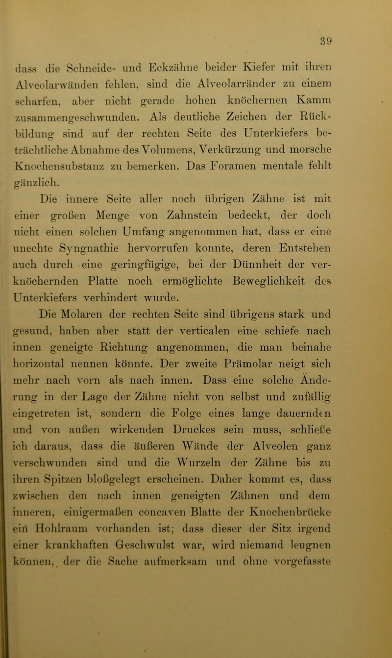 dass die Schneide- und Eckzälme beider Kiefer mit ihren Alveolarwänden fehlen, sind die Alveolarränder zu einem scharfen, aber nicht gerade hohen knöchernen Kamm zusammeno-escliwunden. Als deutliche Zeichen der Rück- bildung sind auf der rechten Seite des Unterkiefers be- trächtliche Abnahme des Volumens, Verkürzung und morsche Knochensubstanz zu bemerken. Das Foramen mentale fehlt gänzlich. Die innere Seite aller noch übrigen Zähne ist mit einer großen Menge von Zahnstein bedeckt, der doch nicht einen solchen Umfang angenommen hat, dass er eine unechte Syngnathie hervorrufen konnte, deren Entstehen auch durch eine geringfügige, bei der Dünnheit der ver- knöchernden Platte noch ermöglichte Beweglichkeit des Unterkiefers verhindert wurde. Die Molaren der rechten Seite sind übrigens stark und gesund, haben aber statt der verticalen eine schiefe nach innen geneigte Richtung angenommen, die man beinahe horizontal nennen könnte. Der zweite Prämolar neigt sich mehr nach vorn als nach innen. Dass eine solche Ände- rung in der Lage der Zähne nicht von selbst und zufällig eingetreten ist, sondern die Folge eines lange dauernden und von außen wirkenden Druckes sein muss, schließe ich daraus, dass die äußeren Wände der Alveolen ganz verschwunden sind und die Wurzeln der Zähne bis zu ihren Spitzen bloßgelegt erscheinen. Daher kommt es, dass zwischen den nach innen geneigten Zähnen und dem inneren, einigermaßen concaven Blatte der Knochenbrücke ein Hohlraum vorhanden ist; dass dieser der Sitz irgend einer krankhaften Geschwulst war, wird niemand leugnen können,. der die Sache aufmerksam und ohne vorgefasste