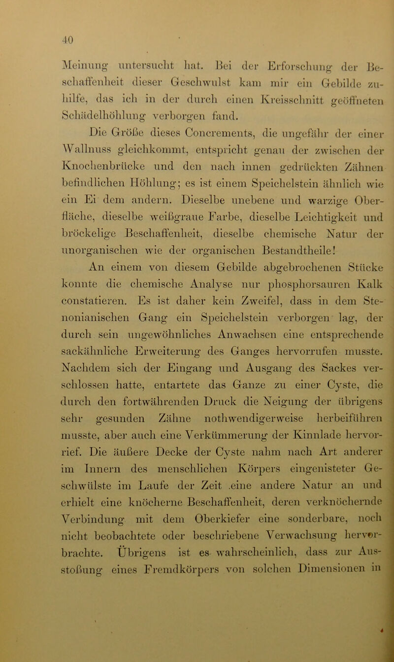 Meinung untersucht hat. 13ei der Erforschung der Be- schaffenheit dieser Geschwulst kam mir ein Gebilde zu- hilfe, das ich in der durch einen Kreisschnitt geöffneten Schädelhöhlung verborgen fand. Die Größe dieses Concrements, die ungefähr der einer Wallnuss gleichkommt, entspricht genau der zwischen der Knochenbrücke und den nach innen gedrückten Zähnen befindlichen Höhlung; es ist einem Speichelstein ähnlich wie ein Ei dem andern. Dieselbe unebene und warzige Ober- fläche, dieselbe weißgraue Farbe, dieselbe Leichtigkeit und bröckelige Beschaffenheit, dieselbe chemische Natur der unorganischen wie der organischen Bestandtheile! An einem von diesem Gebilde abgebrochenen Stücke konnte die chemische Analyse nur phosphorsauren Kalk constatieren. Es ist daher kein Zweifel, dass in dem Ste- nonianischen Gang ein Speichelstein verborgen lag, der durch sein ungewöhnliches Anwachsen eine entsprechende sackähnliche Erweiterung des Ganges hervorrufen musste. Nachdem sich der Eingang und Ausgang des Sackes ver- schlossen hatte, entartete das Ganze zu einer Cyste, die durch den fortwährenden Druck die Neigung der übrigens sehr gesunden Zähne nothwendigerweise herbeiführen musste, aber auch eine Verkümmerung der Kinnlade hervor- rief. Die äußere Decke der Cyste nahm nach Art anderer im Innern des menschlichen Körpers eingenisteter Ge- schwülste im Laufe der Zeit .eine andere Natur an und erhielt eine knöcherne Beschaffenheit, deren verknöchernde Verbindung mit dem Oberkiefer eine sonderbare, noch nicht beobachtete oder beschriebene Verwachsung hervor- brachte. Übrigens ist es wahrscheinlich, dass zur Aus- stoßung eines Fremdkörpers von solchen Dimensionen in 4