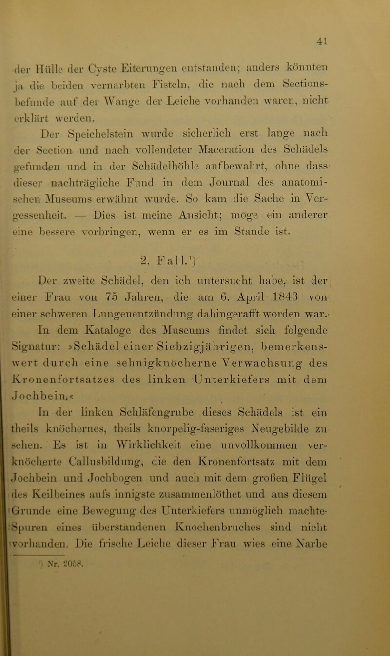 der Hülle der Cyste Eiterungen entstanden; anders konnten ja die beiden vernarbten Fisteln, die nach dem Sections- befände auf der Wange der Leiche vorhanden waren, nicht erklärt werden. Der Speichelstein wurde sicherlich erst lange nach der Section und nach vollendeter Maceration des Schädels gefunden und in der Schädelhöhle aufbewahrt, ohne dass- dieser nachträgliche Fund in dem Journal des anatomi- schen Museums erwähnt wurde. So kam die Sache in Ver- gessenheit. — Dies ist meine Ansicht; möge ein anderer eine bessere Vorbringen, wenn er es im Stande ist. 2. Fall.’ ) Der zweite Schädel, den ich untersucht habe, ist der einer Frau von 75 Jahren, die am 6. April 1843 von einer schweren Lungenentzündung dahingerafft worden war.- In dem Kataloge des Museums findet sich folgende Signatur: »Schädel einer Siebzigjährigen, bemerkens- wert durch eine sehnigknöcherne Verwachsung des Kr onenfortsatzes des linken Unterkiefers mit dem J ochbeiiii« In der linken Schläfengrube dieses Schädels ist ein theils knöchernes, tlieils knorpelig-faseriges Neugebilde zu sehen. Es ist in Wirklichkeit eine unvollkommen ver- knöcherte Callusbildung, die den Kronenfortsatz mit dem Jochbein und Jochbogen und auch mit dem großen Flügel des Keilbeines aufs innigste zusammenlöthet und aus diesem Grunde eine Bewegung des Unterkiefers unmöglich machte* Spuren eines überstandenen Knochenbruches sind nicht vorhanden. Die frische Leiche dieser Frau wies eine Narbe