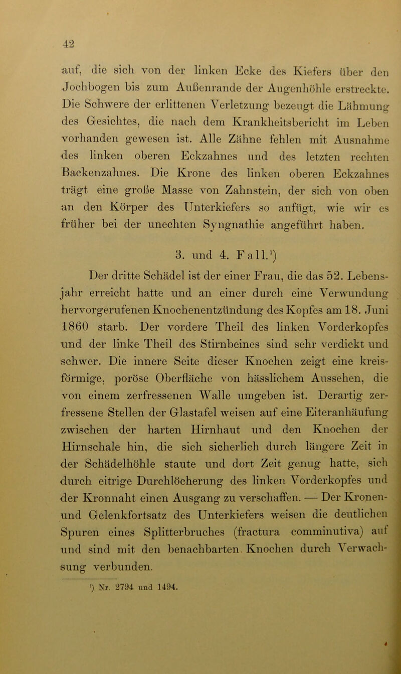auf, die sich von der linken Ecke des Kiefers über den Jochbogen bis zum Außenrande der Augenhöhle erstreckte. Die Schwere der erlittenen Verletzung bezeugt die Lähmung des Gesichtes, die nach dem Krankheitsbericht im Leben vorhanden gewesen ist. Alle Zähne fehlen mit Ausnahme des linken oberen Eckzahnes und des letzten rechten Backenzahnes. Die Krone des linken oberen Eckzahnes trägt eine große Masse von Zahnstein, der sich von oben an den Körper des Unterkiefers so anfligt, wie wir es früher bei der unechten Syngnathie angeführt haben. 3. und 4. Fall.1) Der dritte Schädel ist der einer Frau, die das 52. Lebens- jahr erreicht hatte und an einer durch eine Verwundung hervorgerufenen Knochenentzündung des Kopfes am 18. Juni 1860 starb. Der vordere Theil des linken Vorderkopfes und der linke Theil des Stirnbeines sind sehr verdickt und schwer. Die innere Seite dieser Knochen zeigt eine kreis- förmige, poröse Oberfläche von hässlichem Aussehen, die von einem zerfressenen Walle umgeben ist. Derartig zer- fressene Stellen der Glastafel weisen auf eine Eiteranhäufung zwischen der harten Hirnhaut und den Knochen der Hirnschale hin, die sich sicherlich durch längere Zeit in der Schädelhöhle staute und dort Zeit genug hatte, sich durch eitrige Durchlöcherung des linken Vorderkopfes und der Kronnaht einen Ausgang zu verschaffen. — Der Kronen- und Gelenkfortsatz des Unterkiefers weisen die deutlichen Spuren eines Splitterbruches (fractura comminutiva) auf und sind mit den benachbarten. Knochen durch \ erwach- sung verbunden. ') Nr. 2794 und 1494. 4