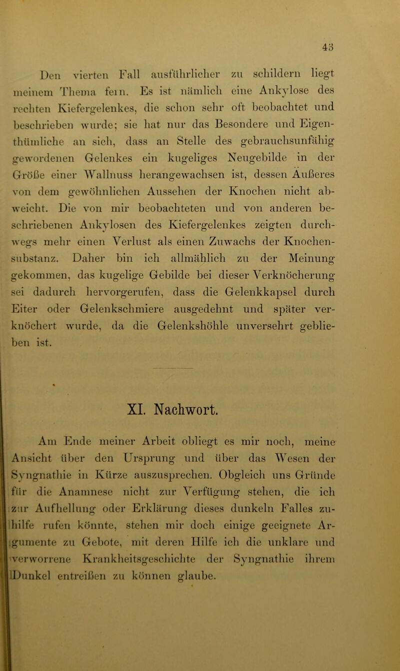 Den vierten Fall ausführlicher zu schildern liegt meinem Thema fein. Es ist nämlich eine Ankylose des rechten Kiefergelenkes, die schon sehr oft beobachtet und beschrieben wurde; sie hat nur das Besondere und Eigen- tümliche an sich, dass an Stelle des gebrauchsunfähig gewordenen Gelenkes ein kugeliges Neugebilde in der Größe einer Wallnuss herangewachsen ist, dessen Außeres von dem gewöhnlichen Aussehen der Knochen nicht ab- weicht. Die von mir beobachteten und von anderen be- schriebenen Ankylosen des Kiefergelenkes zeigten durch- wegs mehr einen Verlust als einen Zuwachs der Knochen- substanz. Daher bin ich allmählich zu der Meinung gekommen, das kugelige Gebilde bei dieser Verknöcherung sei dadurch hervorgerufen, dass die Gelenkkapsel durch Eiter oder Gelenkschmiere ausgedehnt und später ver- knöchert wurde, da die Gelenkshöhle unversehrt geblie- ben ist. XI. Nachwort. Am Ende meiner Arbeit obliegt es mir noch, meine Ansicht über den Ursprung und über das Wesen der Syngnathie in Kürze auszusprechen. Obgleich uns Gründe für die Anamnese nicht zur Verfügung stehen, die ich zur Aufhellung oder Erklärung dieses dunkeln Falles zu- hilfe rufen könnte, stehen mir doch einige geeignete Ar- gumente zu Gebote, mit deren Hilfe ich die unklare und verworrene Krankheitsgeschichte der Syngnathie ihrem iDunkel entreißen zu können glaube.