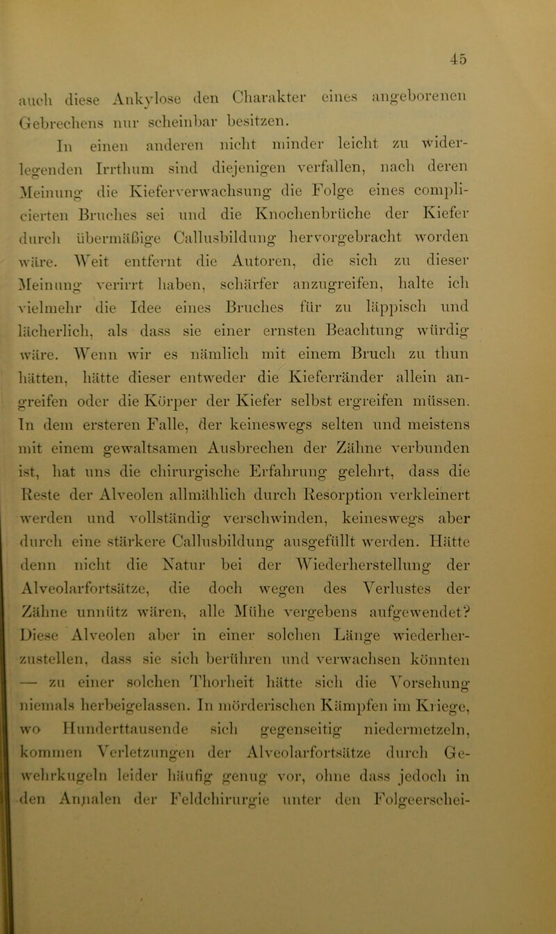 auch diese Ankylose den Charakter eines angeborenen Gebrechens nur scheinbar besitzen. In einen anderen nicht minder leicht zu wider- legenden Irrthum sind diejenigen verfallen, nach deren Meinung* die Kieferverwachsung die Folge eines compli- cierten Bruches sei und die Knochenbrüche der Kiefer durch übermäßige Callusbilduug hervorgebracht worden wäre. Weit entfernt die Autoren, die sich zu dieser Meinung verirrt haben, schärfer anzugreifen, halte ich vielmehr die Idee eines Bruches für zu läppisch und lächerlich, als dass sie einer ernsten Beachtung würdig wäre. Wenn wir es nämlich mit einem Bruch zu thun hätten, hätte dieser entweder die Kieferränder allein an- greifen oder die Körper der Kiefer selbst ergreifen müssen. In dem ersteren Falle, der keineswegs selten und meistens mit einem gewaltsamen Ausbrechen der Zähne verbunden ist, hat uns die chirurgische Erfahrung gelehrt, dass die Reste der Alveolen allmählich durch Resorption verkleinert werden und vollständig verschwinden, keineswegs aber durch eine stärkere Callusbildung ausgefüllt werden. Hätte denn nicht die Natur bei der Wiederherstellung der Alveolarfortsätze, die doch wegen des Verlustes der Zähne unnütz wären, alle Mühe vergebens aufgewendet? Diese Alveolen aber in einer solchen Länge wiederher- zustellen, dass sie sich berühren und verwachsen könnten — zu einer solchen Thorheffc hätte sich die Vorsehung: niemals herbeigelassen. In mörderischen Kämpfen im Kriege, wo Hunderttausende sich gegenseitig niedermetzeln, kommen Verletzungen der Alveolarfortsätze durch Ge- wehrkugeln leider häufig genug vor, ohne dass jedoch in den Annalen der Feldchirurgie unter den Folgeersehei-