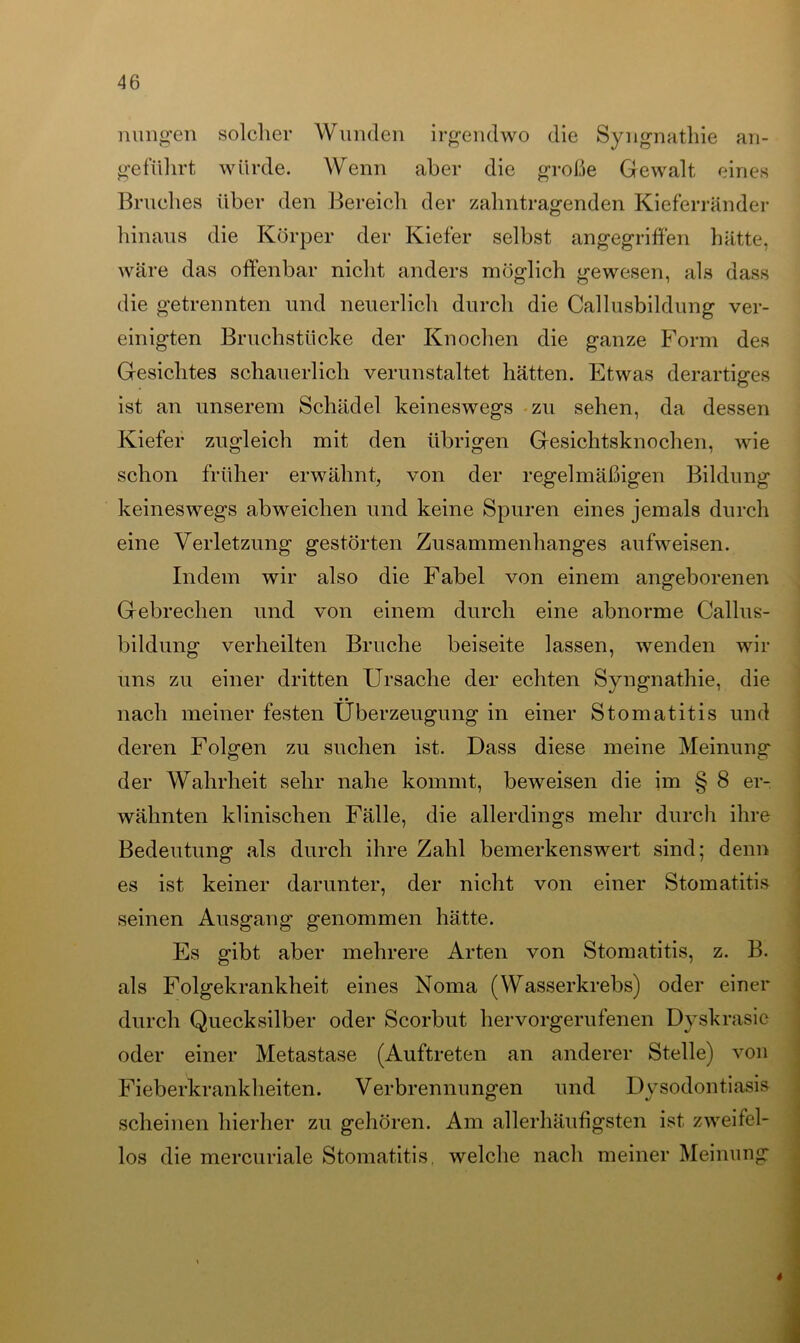 nungen solcher Wunden irgendwo die Syngnathie an- geführt würde. Wenn aber die große Gewalt eines Bruches über den Bereich der zahntragenden Kieferränder hinaus die Körper der Kiefer selbst angegriffen hätte, wäre das offenbar nicht anders möglich gewesen, als dass die getrennten und neuerlich durch die Callusbildung ver- einigten Bruchstücke der Knochen die ganze Form des Gesichtes schauerlich verunstaltet hätten. Etwas derartiges ist an unserem Schädel keineswegs zu sehen, da dessen Kiefer zugleich mit den übrigen Gesichtsknochen, wie schon früher erwähnt, von der regelmäßigen Bildung keineswegs abweichen und keine Spuren eines jemals durch eine Verletzung gestörten Zusammenhanges aufweisen. Indem wir also die Fabel von einem angeborenen Gebrechen und von einem durch eine abnorme Callus- bildung verheilten Bruche beiseite lassen, wenden wir uns zu einer dritten Ursache der echten Syngnathie, die nach meiner festen Überzeugung in einer Stomatitis und deren Folgen zu suchen ist. Dass diese meine Meinung der Wahrheit sehr nahe kommt, beweisen die im § 8 er- wähnten klinischen Fälle, die allerdings mehr durch ihre Bedeutung als durch ihre Zahl bemerkenswert sind; denn es ist keiner darunter, der nicht von einer Stomatitis seinen Ausgang genommen hätte. Es gibt aber mehrere Arten von Stomatitis, z. B. als Folgekrankheit eines Noma (Wasserkrebs) oder einer durch Quecksilber oder Scorbut hervorgerufenen Dyskrasic oder einer Metastase (Auftreten an anderer Stelle) von Fieberkrankheiten. Verbrennungen und Dysodontiasis scheinen hierher zu gehören. Am allerhäufigsten ist zweifel- los die mercuriale Stomatitis, welche nach meiner Meinung 4