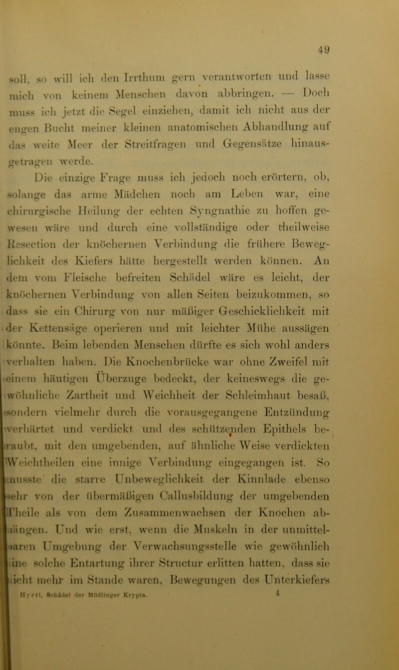 soll, so will ich den Irrthum gern verantworten und lasse mich von keinem Menschen davon abbringen. — Doch muss ich jetzt die Segel einziehen, damit ich nicht aus der engen Bucht meiner kleinen anatomischen Abhandlung auf das weite Meer der Streitfragen und Gegensätze hinaus- getragen werde. Die einzige Frage muss ich jedoch noch erörtern, ob, solange das arme Mädchen noch am Leben war, eine chirurgische Heilung der echten Syngnathie zu hoffen ge- wesen wäre und durch eine vollständige oder tlieilweise liesection der knöchernen Verbindung die frühere Beweg- lichkeit des Kiefers hätte hergestellt werden können. An dem vom Fleische befreiten Schädel wäre es leicht, der knöchernen Verbindung von allen Seiten beizukommen, so dass sie ein Chirurg von nur mäßiger Geschicklichkeit mit der Kettensäge operieren und mit leichter Mühe aussägen könnte. Beim lebenden Menschen dürfte es sich wohl anders verhalten haben. Die Knochenbrücke war ohne Zweifel mit • einem häutigen Überzüge bedeckt, der keineswegs die ge- wöhnliche Zartheit und AVeichheit der Schleimhaut besaß, •sondern vielmehr durch die vorausgegangene Entzündung verhärtet und verdickt und des schützenden Epithels be- raubt, mit den umgebenden, auf ähnliche Weise verdickten Weiehtheilen eine innige Verbindung eingegangen ist. So musste die starre Unbeweglichkeit der Kinnlade ebenso •lehr von der übermäßig*en Callusbildung der umgebenden ITheile als von dem Zusammenwachsen der Knochen ab- iiängen. Und wie erst, wenn die Muskeln in der unmittel- baren Umgebung der Verwachsungsstelle wie gewöhnlich | ine solche Entartung ihrer Structur erlitten hatten, dass sie i icht mehr im Stande waren, Bewegungen des Unterkiefers Hyrtl, Schädel der MSdlinger Krypta. ‘t
