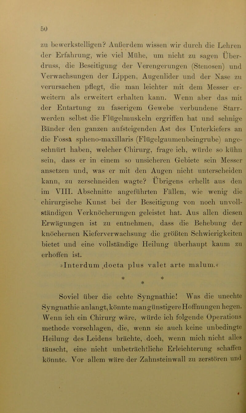 zu bewerkstelligen? Außerdem wissen wir durch die Lehren der Erfahrung, wie viel Mühe, um nicht zu sagen Über- druss, die Beseitigung der Verengerungen (Stenosen) und Verwachsungen der Lippen, Augenlider und der Nase zu verursachen pflegt, die man leichter mit dem Messer er- weitern als erweitert erhalten kann. Wenn aber das mit der Entartung zu faserigem Gewebe verbundene Starr- werden selbst die Fitigelmuskeln ergriffen hat und sehnige Bänder den ganzen aufsteigenden Ast des Unterkiefers an die Fossä spheno-maxillaris (Flügelgaumenbeingrube) ange- schnürt haben, welcher Chirurg, frage ich, würde so kühn sein, dass er in einem so unsicheren Gebiete sein Messer ansetzen und, was er mit den Augen nicht unterscheiden kann, zu zerschneiden wagte? Übrigens erhellt aus den im VIII. Abschnitte angeführten Fällen, wie wenig die chirurgische Kunst bei der Beseitigung von noch unvoll- ständigen Verknöcherungen geleistet hat. Aus allen diesen Erwägungen ist zu entnehmen, dass die Behebung der knöchernen Kieferverwachsung die größten Schwierigkeiten bietet und eine vollständige Heilung überhaupt kaum zu erhoffen ist. »Interdum docta plus valet arte malum.« * * * Soviel über die echte Syngnathie! Was die unechte Syngnathie anlangt,könnte mangünstigereHoffnungen hegen. Wenn ich ein Chirurg wäre, würde ich folgende Operations methode vorschlagen, die, wenn sie auch keine unbedingte Heilung des Leidens brächte, doch, wenn mich nicht alles täuscht, eine nicht unbeträchtliche Erleichterung schaffen könnte. Vor allem wäre der Zahnsteinwall zu zerstören und 4