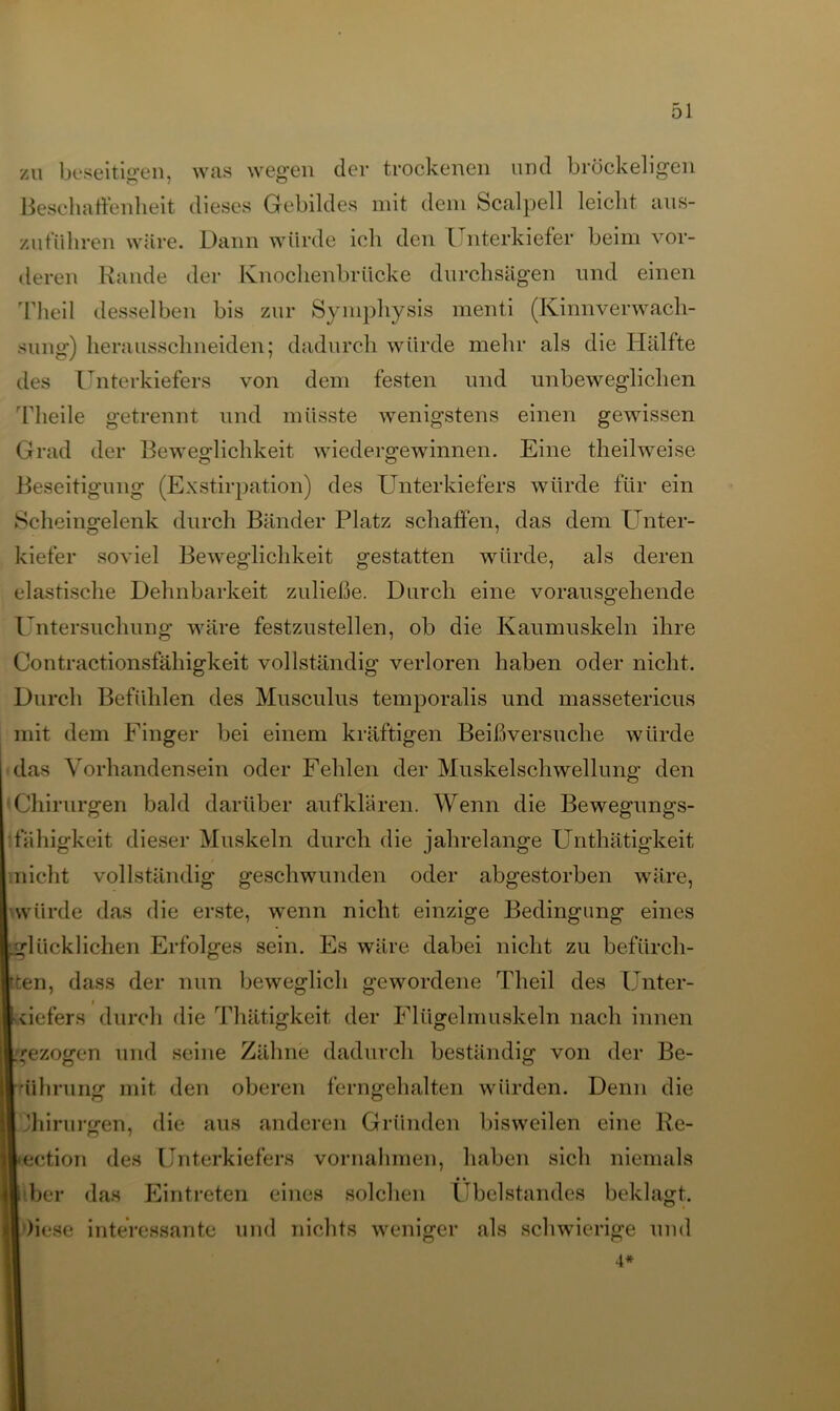 zu beseitigen, was wegen der trockenen und bröckeligen Beschaffenheit dieses Gebildes mit dem Scalpell leicht aus- zuführen wäre. Dann würde ich den l nterkiefer beim vor- deren Rande der Knochenbrücke durchsägen und einen Theil desselben bis zur Symphysis menti (KinnVerwach- sung) herausschneiden; dadurch würde mehr als die Hälfte des Unterkiefers von dem festen und unbeweglichen Theile getrennt und müsste wenigstens einen gewissen Grad der Beweglichkeit wiedergewinnen. Eine theilweise Beseitigung (Exstirpation) des Unterkiefers würde für ein Scheingelenk durch Bänder Platz schaffen, das dem Unter- kiefer soviel Beweglichkeit gestatten würde, als deren elastische Dehnbarkeit zuließe. Durch eine vorausgehende Untersuchung wäre festzustellen, ob die Kaumuskeln ihre Contractionsfähigkeit vollständig verloren haben oder nicht. Durch Befühlen des Musculus temporalis und massetericus mit dem Finger bei einem kräftigen Beißversuche würde das Vorhandensein oder Fehlen der Muskelschwellung den Chirurgen bald darüber auf klären. Wenn die Bewegungs- fähigkeit dieser Muskeln durch die jahrelange Unthätigkeit nicht vollständig geschwunden oder abgestorben wäre, würde das die erste, wenn nicht einzige Bedingung eines glücklichen Erfolges sein. Es wäre dabei nicht zu befürch- ten, dass der nun beweglich gewordene Theil des Unter- » defers durch die Thätigkeit der Flügelmuskeln nach innen gezogen und seine Zähne dadurch beständig von der Be- ührung mit den oberen ferngehalten würden. Denn die Jhirursren, die aus anderen Gründen bisweilen eine Re- ection des Unterkiefers Vornahmen, haben sich niemals i ber das Eintreten eines solchen Ubelstandes beklagt. )iese interessante und nichts weniger als schwierige und 4*